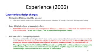 Experience 
(2006) 
Opportuni7es 
design 
changes 
• Fine 
grained 
locking 
could 
be 
ignored 
– DEVs 
must 
remove 
unnecessary 
communica9on 
to 
op9mize 
their 
Apps 
à 
finding 
a 
way 
to 
use 
coarse-­‐grained 
locking 
• Poor 
API 
choice 
have 
unexpected 
affects 
– One 
mistake: 
means 
for 
cancelling 
long-­‐running 
calls 
are 
the 
Close() 
and 
Poison() 
RPCs, 
which 
also 
discard 
the 
server 
state 
for 
the 
handle 
… 
! 
may 
add 
a 
Cancel() 
RPC 
to 
allow 
more 
sharing 
of 
open 
handles 
• RPC 
use 
affects 
transport 
protocols 
– KeepAlives 
used 
both 
for 
refreshing 
the 
client’s 
lease, 
and 
for 
passing 
events 
and 
cache 
invalida9ons 
from 
the 
master 
to 
the 
client: 
TCP’s 
back 
off 
policies 
pay 
no 
a#en9on 
to 
higher-­‐level 
9meouts 
such 
as 
Chubby 
leases, 
so 
TCP-­‐based 
KeepAlives 
led 
to 
many 
lost 
sessions 
at 
7me 
of 
high 
network 
conges7on 
! 
forced 
to 
send 
KeepAlive 
RPCs 
via 
UDP 
rather 
than 
TCP 
… 
– May 
augment 
the 
protocol 
with 
an 
addi7onal 
TCP-­‐based 
GetEvent() 
RPC 
which 
would 
be 
used 
to 
communicate 
events 
and 
invalida7ons 
in 
the 
normal 
case, 
used 
in 
the 
same 
way 
KeepAlives. 
KeepAlive 
reply 
would 
s7ll 
contain 
a 
list 
of 
unacknowledged 
events 
so 
that 
events 
must 
eventually 
be 
acknowledged 
39 
 