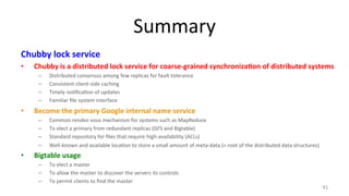 Summary 
Chubby 
lock 
service 
• Chubby 
is 
a 
distributed 
lock 
service 
for 
coarse-­‐grained 
synchroniza7on 
of 
distributed 
systems 
– Distributed 
consensus 
among 
few 
replicas 
for 
fault-­‐tolerance 
– Consistent 
client-­‐side 
caching 
– Timely 
no9fica9on 
of 
updates 
– Familiar 
file 
system 
interface 
• Become 
the 
primary 
Google 
internal 
name 
service 
– Common 
rendez-­‐vous 
mechanism 
for 
systems 
such 
as 
MapReduce 
– To 
elect 
a 
primary 
from 
redundant 
replicas 
(GFS 
and 
Bigtable) 
– Standard 
repository 
for 
files 
that 
require 
high-­‐availability 
(ACLs) 
– Well-­‐known 
and 
available 
loca9on 
to 
store 
a 
small 
amount 
of 
meta-­‐data 
(= 
root 
of 
the 
distributed 
data 
structures) 
• Bigtable 
usage 
– To 
elect 
a 
master 
– To 
allow 
the 
master 
to 
discover 
the 
servers 
its 
controls 
– To 
permit 
clients 
to 
find 
the 
master 
41 
 