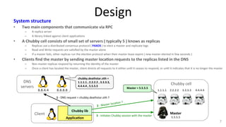 Design 
System 
structure 
• Two 
main 
components 
that 
communicate 
via 
RPC 
– A 
replica 
server 
– A 
library 
linked 
against 
client 
applica9ons 
• A 
Chubby 
cell 
consists 
of 
small 
set 
of 
servers 
( 
typically 
5 
) 
knows 
as 
replicas 
– Replicas 
use 
a 
distributed 
consensus 
protocol 
( 
PAXOS 
) 
to 
elect 
a 
master 
and 
replicate 
logs 
– Read 
and 
Write 
requests 
are 
sa9sfied 
by 
the 
master 
alone 
– If 
a 
master 
fails, 
other 
replicas 
run 
the 
elec9on 
protocol 
when 
their 
master 
lease 
expire 
( 
new 
master 
elected 
in 
few 
seconds 
) 
• Clients 
find 
the 
master 
by 
sending 
master 
loca7on 
requests 
to 
the 
replicas 
listed 
in 
the 
DNS 
– Non 
master 
replicas 
respond 
by 
returning 
the 
iden9ty 
of 
the 
master 
– Once 
a 
client 
has 
located 
the 
master, 
client 
directs 
all 
requests 
to 
it 
either 
un9l 
it 
ceases 
to 
respond, 
or 
un9l 
it 
indicates 
that 
it 
is 
no 
longer 
the 
master 
7 
Chubby 
cell 
Master 
5.5.5.5 
1 
-­‐ 
DNS 
request 
= 
chubby.deathstar.sith 
? 
Chubby 
lib 
Applica7on 
Client 
DNS 
servers 
8.8.4.4 
8.8.8.8 
1.1.1.1 
2.2.2.2 
3.3.3.3 
4.4.4.4 
chubby.deathstar.sith 
= 
1.1.1.1 
, 
2.2.2.2 
, 
3.3.3.3, 
4.4.4.4 
, 
5.5.5.5 
Master 
= 
5.5.5.5 
2 
-­‐ 
Master 
loca9on 
? 
3 
-­‐ 
ini9ates 
Chubby 
session 
with 
the 
master 
 