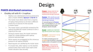 Design 
PAXOS 
distributed 
consensus 
• Chubby 
cell 
with 
N 
= 
3 
replicas 
– Replicas 
use 
a 
distributed 
consensus 
protocol 
to 
elect 
a 
master 
(PAXOS). 
Quorum 
= 
2 
for 
N 
= 
3 
– The 
master 
must 
obtain 
votes 
from 
a 
majority 
of 
replicas 
that 
promise 
to 
not 
elect 
a 
different 
master 
for 
an 
interval 
of 
a 
few 
seconds 
(=master 
lease) 
– The 
master 
lease 
is 
periodically 
renewed 
by 
the 
replicas 
provided 
the 
master 
con9nues 
to 
win 
a 
majority 
of 
the 
vote 
– During 
its 
master 
lease, 
the 
master 
maintains 
copies 
of 
a 
simple 
database 
with 
replicas 
(ordered 
replicated 
logs) 
– Write 
request 
are 
propagated 
via 
the 
consensus 
protocol 
to 
all 
replicas 
(PAXOS) 
– Read 
requests 
are 
sa9sfied 
by 
the 
master 
alone 
– If 
a 
master 
fails, 
other 
replicas 
run 
the 
elec9on 
protocol 
when 
their 
master 
lease 
expire 
(new 
master 
elected 
in 
few 
seconds) 
8 
Prepare 
= 
please 
votes 
for 
me 
and 
promises 
not 
to 
vote 
for 
someone 
else 
during 
12 
seconds 
Promise 
= 
OK 
i 
vote 
for 
you 
and 
promise 
not 
to 
vote 
for 
someone 
else 
during 
12 
seconds 
if 
i 
received 
quorum 
of 
Promise 
then 
i 
am 
the 
Master 
an 
i 
can 
send 
many 
Accept 
during 
my 
lease 
(Proposer 
vote 
for 
himself) 
Accept 
= 
update 
your 
replicated 
logs 
with 
this 
Write 
client 
request 
Accepted 
= 
i 
have 
write 
in 
my 
log 
your 
Write 
client 
request 
if 
a 
replica 
received 
quorum 
of 
Accepted 
then 
the 
Write 
is 
commited 
(replica 
sends 
an 
Accepted 
to 
himself) 
Re-­‐Prepare 
= 
i 
love 
to 
be 
the 
Master, 
please 
re-­‐votes 
for 
me 
before 
the 
end 
the 
lease 
so 
i 
can 
extend 
my 
lease 
quorum 
quorum 
quorum 
quorum 
 