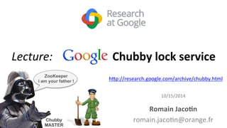 Lecture: 
Google 
Chubby 
lock 
service 
h#p://research.google.com/archive/chubby.html 
10/15/2014 
Romain 
Jaco7n 
romain.jaco9n@orange.fr 
ZooKeeper 
i am your father ! 
Chubby 
MASTER 
 