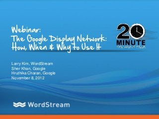 Webinar:
The Google Display Network:
How, When & Why to Use It

Larry Kim, WordStream
Sher Khan, Google
Hruthika Charan, Google
November 8, 2012




                              CONFIDENTIAL – DO NOT DISTRIBUTE   1
 