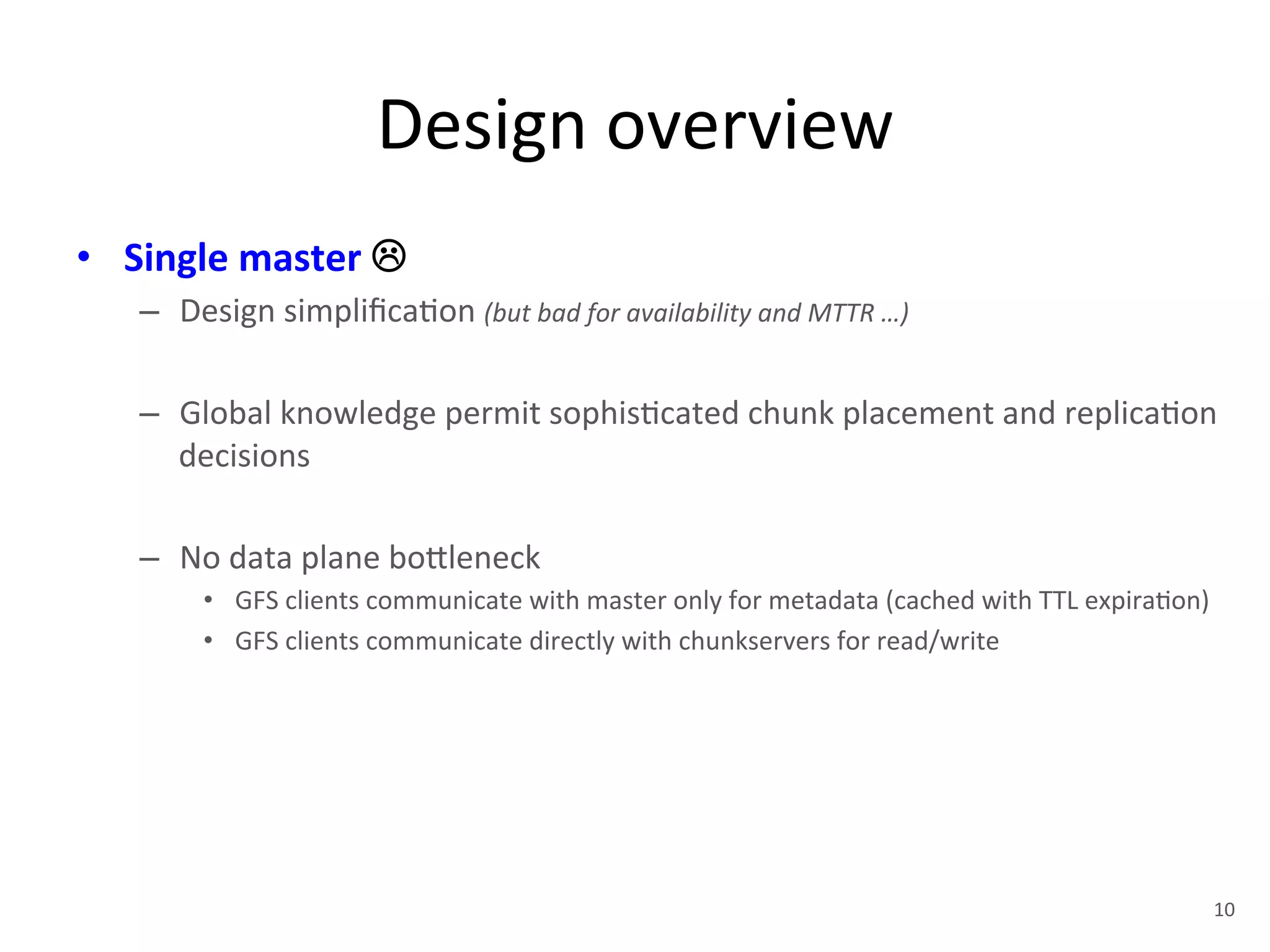 Design 
overview 
• Single 
master 
! 
– Design 
simplifica+on 
(but 
bad 
for 
availability 
and 
MTTR 
…) 
– Global 
knowledge 
permit 
sophis+cated 
chunk 
placement 
and 
replica+on 
decisions 
– No 
data 
plane 
bo1leneck 
• GFS 
clients 
communicate 
with 
master 
only 
for 
metadata 
(cached 
with 
TTL 
expira+on) 
• GFS 
clients 
communicate 
directly 
with 
chunkservers 
for 
read/write 
10 
 