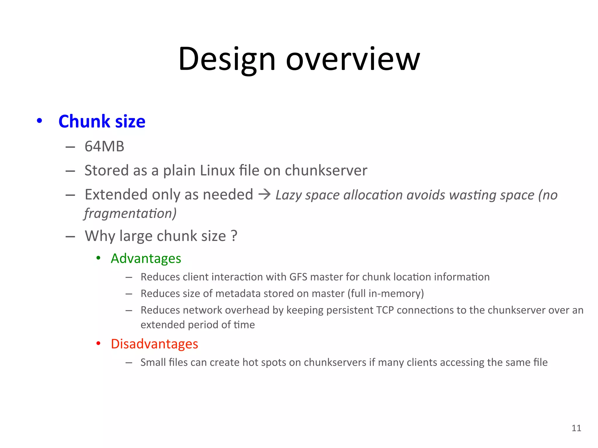 Design 
overview 
• Chunk 
size 
– 64MB 
– Stored 
as 
a 
plain 
Linux 
file 
on 
chunkserver 
– Extended 
only 
as 
needed 
à 
Lazy 
space 
alloca<on 
avoids 
was<ng 
space 
(no 
fragmenta<on) 
– Why 
large 
chunk 
size 
? 
• Advantages 
– Reduces 
client 
interac+on 
with 
GFS 
master 
for 
chunk 
loca+on 
informa+on 
– Reduces 
size 
of 
metadata 
stored 
on 
master 
(full 
in-­‐memory) 
– Reduces 
network 
overhead 
by 
keeping 
persistent 
TCP 
connec+ons 
to 
the 
chunkserver 
over 
an 
extended 
period 
of 
+me 
• Disadvantages 
– Small 
files 
can 
create 
hot 
spots 
on 
chunkservers 
if 
many 
clients 
accessing 
the 
same 
file 
11 
 