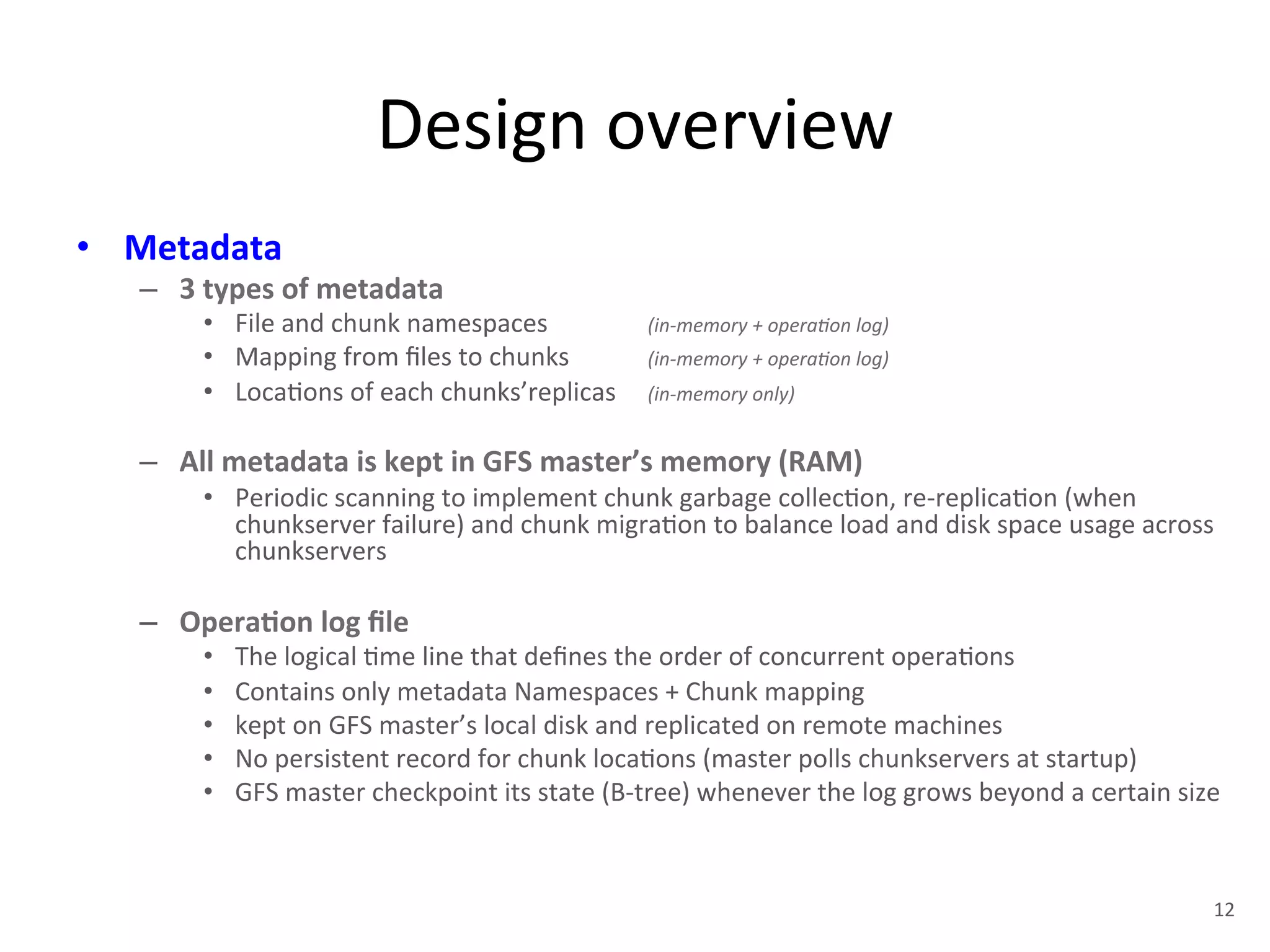 Design 
overview 
• Metadata 
– 3 
types 
of 
metadata 
• File 
and 
chunk 
namespaces 
(in-­‐memory 
+ 
opera<on 
log) 
• Mapping 
from 
files 
to 
chunks 
(in-­‐memory 
+ 
opera<on 
log) 
• Loca+ons 
of 
each 
chunks’replicas 
(in-­‐memory 
only) 
– All 
metadata 
is 
kept 
in 
GFS 
master’s 
memory 
(RAM) 
• Periodic 
scanning 
to 
implement 
chunk 
garbage 
collec+on, 
re-­‐replica+on 
(when 
chunkserver 
failure) 
and 
chunk 
migra+on 
to 
balance 
load 
and 
disk 
space 
usage 
across 
chunkservers 
– Opera5on 
log 
file 
• The 
logical 
+me 
line 
that 
defines 
the 
order 
of 
concurrent 
opera+ons 
• Contains 
only 
metadata 
Namespaces 
+ 
Chunk 
mapping 
• kept 
on 
GFS 
master’s 
local 
disk 
and 
replicated 
on 
remote 
machines 
• No 
persistent 
record 
for 
chunk 
loca+ons 
(master 
polls 
chunkservers 
at 
startup) 
• GFS 
master 
checkpoint 
its 
state 
(B-­‐tree) 
whenever 
the 
log 
grows 
beyond 
a 
certain 
size 
12 
 