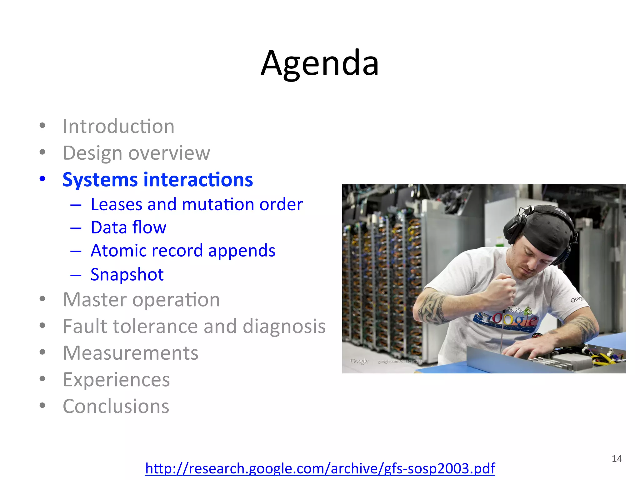Agenda 
• Introduc+on 
• Design 
overview 
• Systems 
interac5ons 
– Leases 
and 
muta+on 
order 
– Data 
flow 
– Atomic 
record 
appends 
– Snapshot 
• Master 
opera+on 
• Fault 
tolerance 
and 
diagnosis 
• Measurements 
• Experiences 
• Conclusions 
h1p://research.google.com/archive/gfs-­‐sosp2003.pdf 
14 
 
