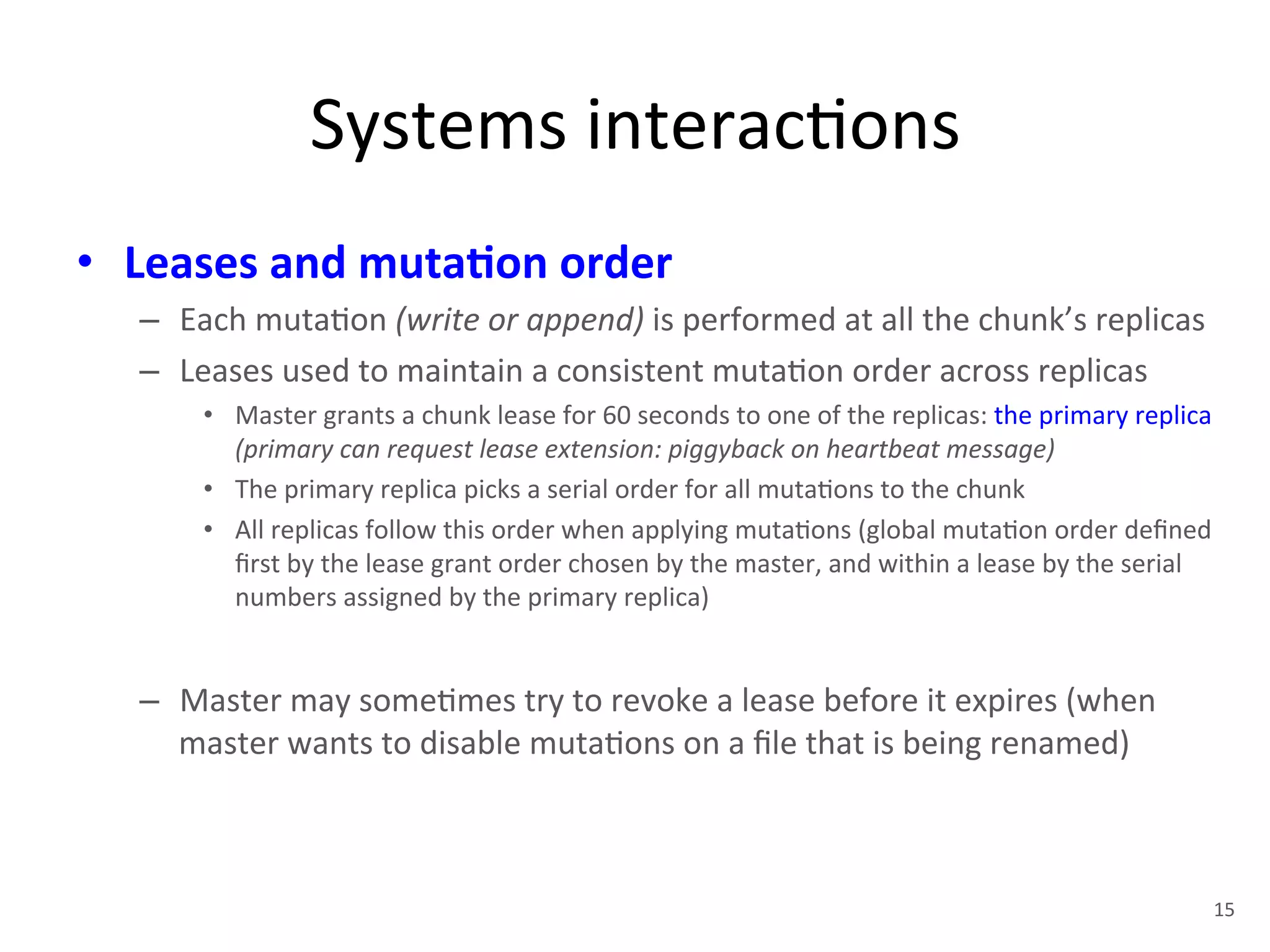 Systems 
interac+ons 
• Leases 
and 
muta5on 
order 
– Each 
muta+on 
(write 
or 
append) 
is 
performed 
at 
all 
the 
chunk’s 
replicas 
– Leases 
used 
to 
maintain 
a 
consistent 
muta+on 
order 
across 
replicas 
• Master 
grants 
a 
chunk 
lease 
for 
60 
seconds 
to 
one 
of 
the 
replicas: 
the 
primary 
replica 
(primary 
can 
request 
lease 
extension: 
piggyback 
on 
heartbeat 
message) 
• The 
primary 
replica 
picks 
a 
serial 
order 
for 
all 
muta+ons 
to 
the 
chunk 
• All 
replicas 
follow 
this 
order 
when 
applying 
muta+ons 
(global 
muta+on 
order 
defined 
first 
by 
the 
lease 
grant 
order 
chosen 
by 
the 
master, 
and 
within 
a 
lease 
by 
the 
serial 
numbers 
assigned 
by 
the 
primary 
replica) 
– Master 
may 
some+mes 
try 
to 
revoke 
a 
lease 
before 
it 
expires 
(when 
master 
wants 
to 
disable 
muta+ons 
on 
a 
file 
that 
is 
being 
renamed) 
15 
 