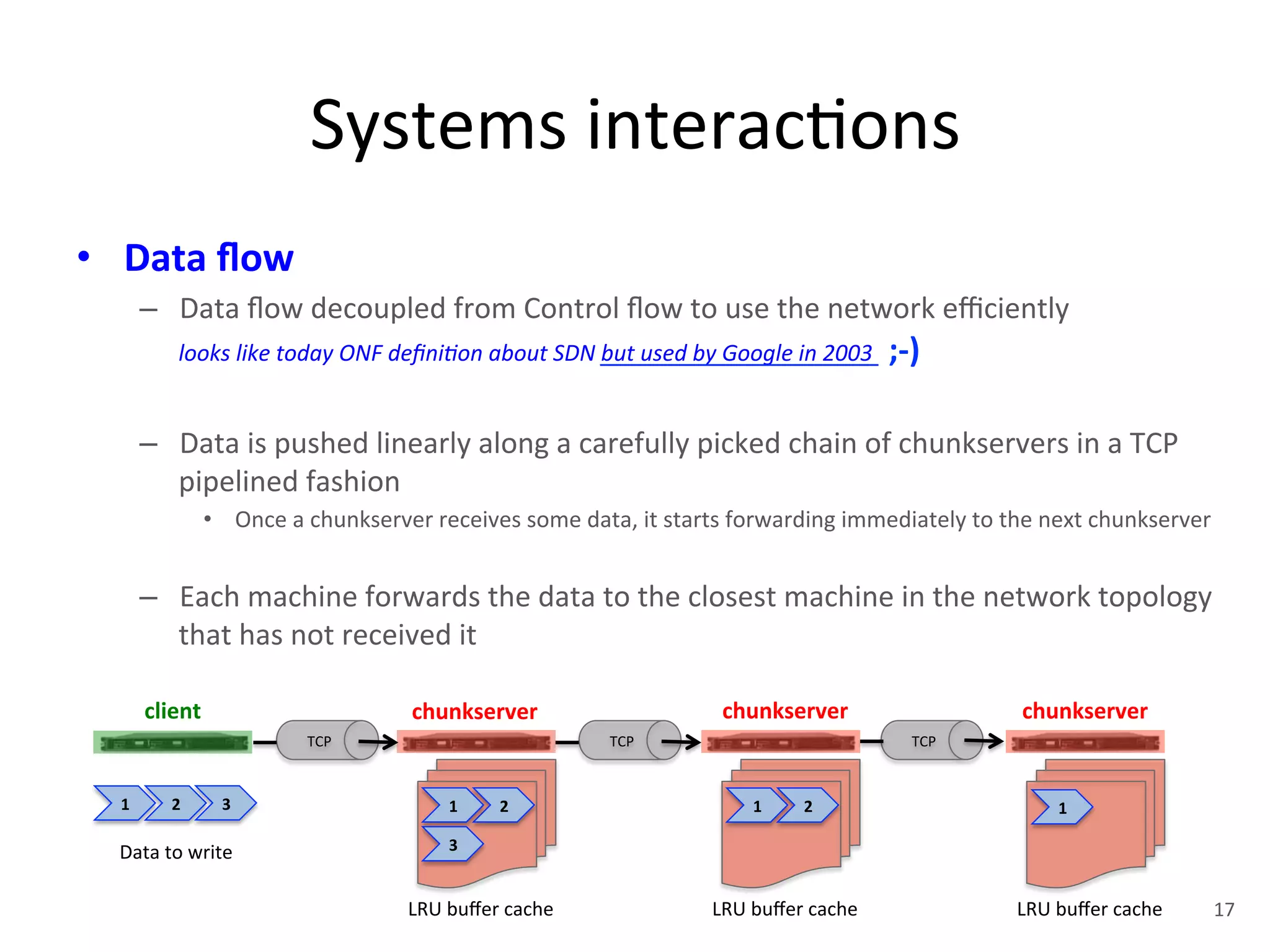 Systems 
interac+ons 
• Data 
flow 
– Data 
flow 
decoupled 
from 
Control 
flow 
to 
use 
the 
network 
efficiently 
looks 
like 
today 
ONF 
defini<on 
about 
SDN 
but 
used 
by 
Google 
in 
2003 
;-­‐) 
– Data 
is 
pushed 
linearly 
along 
a 
carefully 
picked 
chain 
of 
chunkservers 
in 
a 
TCP 
pipelined 
fashion 
• Once 
a 
chunkserver 
receives 
some 
data, 
it 
starts 
forwarding 
immediately 
to 
the 
next 
chunkserver 
– Each 
machine 
forwards 
the 
data 
to 
the 
closest 
machine 
in 
the 
network 
topology 
that 
has 
not 
received 
it 
client 
chunkserver 
chunkserver 
chunkserver 
TCP 
TCP 
TCP 
LRU 
buffer 
cache 
LRU 
buffer 
cache 
LRU 
buffer 
cache 
1 
2 
1 
2 
1 
Data 
to 
write 
3 
1 
2 
3 
17 
 