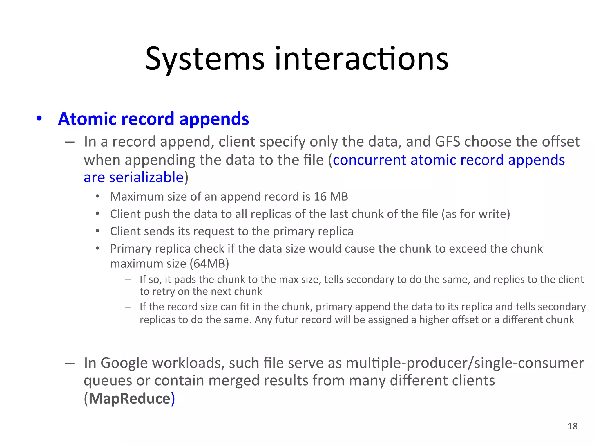 Systems 
interac+ons 
• Atomic 
record 
appends 
– In 
a 
record 
append, 
client 
specify 
only 
the 
data, 
and 
GFS 
choose 
the 
offset 
when 
appending 
the 
data 
to 
the 
file 
(concurrent 
atomic 
record 
appends 
are 
serializable) 
• Maximum 
size 
of 
an 
append 
record 
is 
16 
MB 
• Client 
push 
the 
data 
to 
all 
replicas 
of 
the 
last 
chunk 
of 
the 
file 
(as 
for 
write) 
• Client 
sends 
its 
request 
to 
the 
primary 
replica 
• Primary 
replica 
check 
if 
the 
data 
size 
would 
cause 
the 
chunk 
to 
exceed 
the 
chunk 
maximum 
size 
(64MB) 
– If 
so, 
it 
pads 
the 
chunk 
to 
the 
max 
size, 
tells 
secondary 
to 
do 
the 
same, 
and 
replies 
to 
the 
client 
to 
retry 
on 
the 
next 
chunk 
– If 
the 
record 
size 
can 
fit 
in 
the 
chunk, 
primary 
append 
the 
data 
to 
its 
replica 
and 
tells 
secondary 
replicas 
to 
do 
the 
same. 
Any 
futur 
record 
will 
be 
assigned 
a 
higher 
offset 
or 
a 
different 
chunk 
– In 
Google 
workloads, 
such 
file 
serve 
as 
mul+ple-­‐producer/single-­‐consumer 
queues 
or 
contain 
merged 
results 
from 
many 
different 
clients 
(MapReduce) 
18 
 