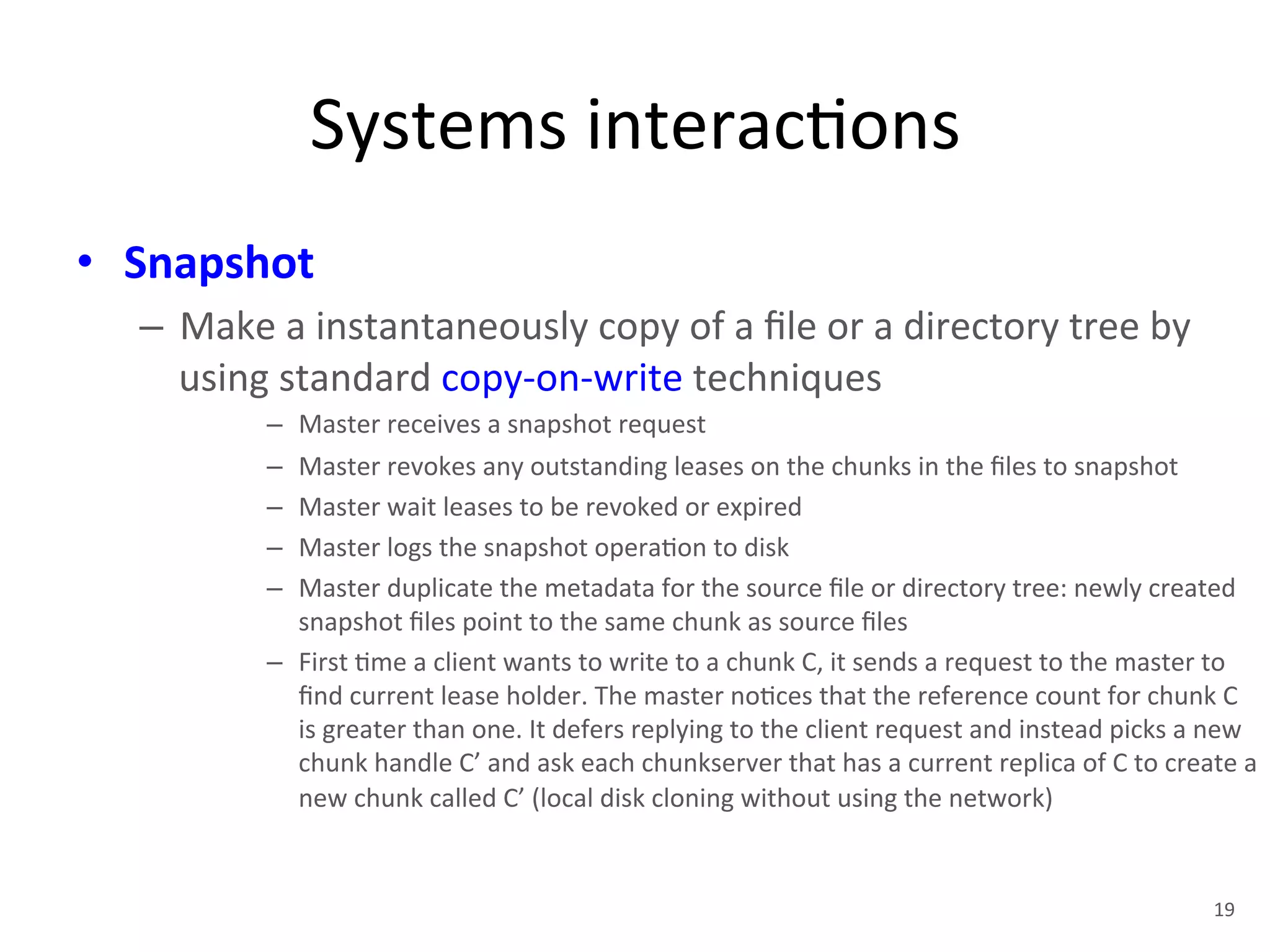 Systems 
interac+ons 
• Snapshot 
– Make 
a 
instantaneously 
copy 
of 
a 
file 
or 
a 
directory 
tree 
by 
using 
standard 
copy-­‐on-­‐write 
techniques 
– Master 
receives 
a 
snapshot 
request 
– Master 
revokes 
any 
outstanding 
leases 
on 
the 
chunks 
in 
the 
files 
to 
snapshot 
– Master 
wait 
leases 
to 
be 
revoked 
or 
expired 
– Master 
logs 
the 
snapshot 
opera+on 
to 
disk 
– Master 
duplicate 
the 
metadata 
for 
the 
source 
file 
or 
directory 
tree: 
newly 
created 
snapshot 
files 
point 
to 
the 
same 
chunk 
as 
source 
files 
– First 
+me 
a 
client 
wants 
to 
write 
to 
a 
chunk 
C, 
it 
sends 
a 
request 
to 
the 
master 
to 
find 
current 
lease 
holder. 
The 
master 
no+ces 
that 
the 
reference 
count 
for 
chunk 
C 
is 
greater 
than 
one. 
It 
defers 
replying 
to 
the 
client 
request 
and 
instead 
picks 
a 
new 
chunk 
handle 
C’ 
and 
ask 
each 
chunkserver 
that 
has 
a 
current 
replica 
of 
C 
to 
create 
a 
new 
chunk 
called 
C’ 
(local 
disk 
cloning 
without 
using 
the 
network) 
19 
 