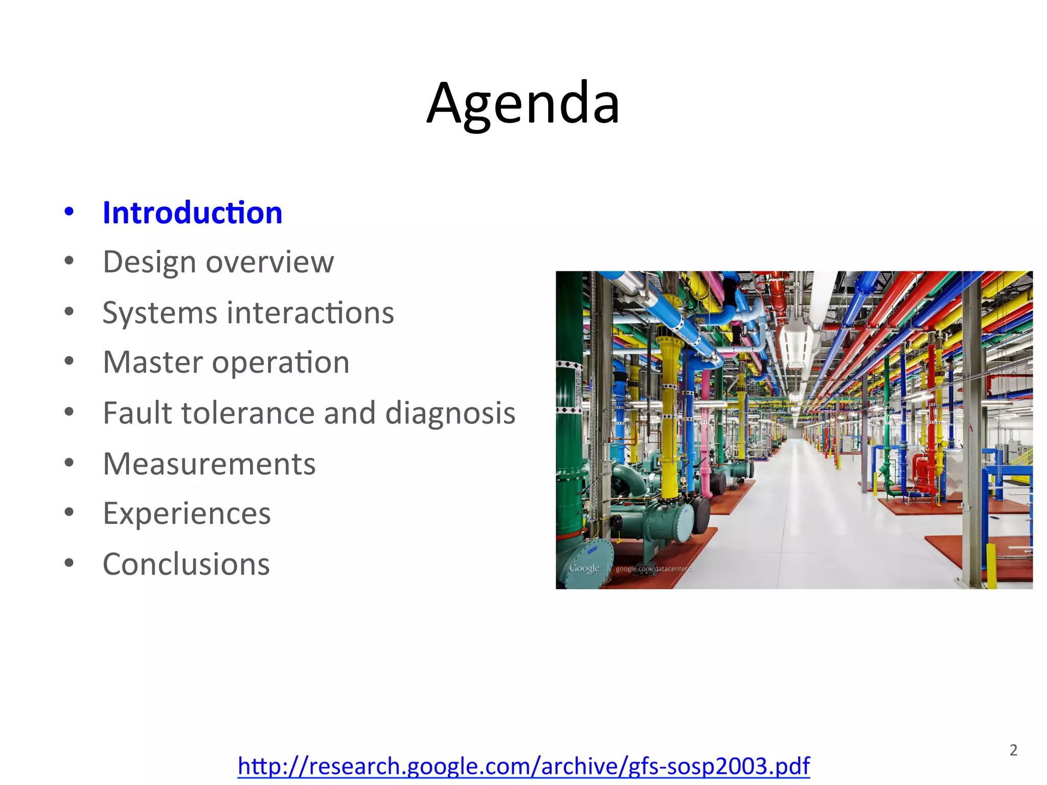 Agenda 
• Introduc5on 
• Design 
overview 
• Systems 
interac+ons 
• Master 
opera+on 
• Fault 
tolerance 
and 
diagnosis 
• Measurements 
• Experiences 
• Conclusions 
h1p://research.google.com/archive/gfs-­‐sosp2003.pdf 
2 
 