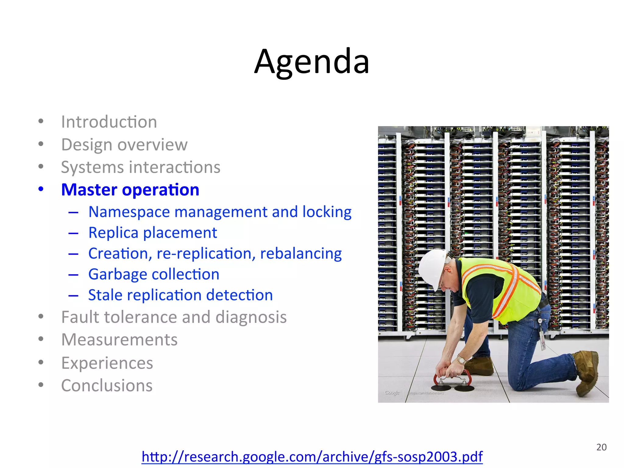 Agenda 
• Introduc+on 
• Design 
overview 
• Systems 
interac+ons 
• Master 
opera5on 
– Namespace 
management 
and 
locking 
– Replica 
placement 
– Crea+on, 
re-­‐replica+on, 
rebalancing 
– Garbage 
collec+on 
– Stale 
replica+on 
detec+on 
• Fault 
tolerance 
and 
diagnosis 
• Measurements 
• Experiences 
• Conclusions 
h1p://research.google.com/archive/gfs-­‐sosp2003.pdf 
20 
 
