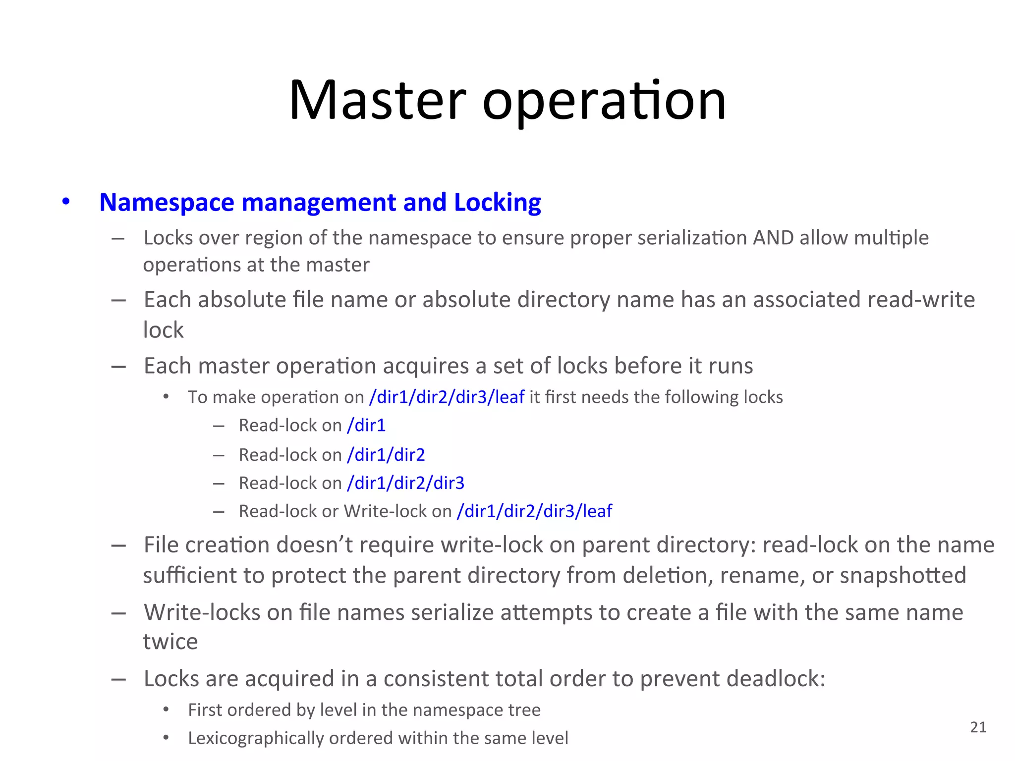 Master 
opera+on 
• Namespace 
management 
and 
Locking 
– Locks 
over 
region 
of 
the 
namespace 
to 
ensure 
proper 
serializa+on 
AND 
allow 
mul+ple 
opera+ons 
at 
the 
master 
– Each 
absolute 
file 
name 
or 
absolute 
directory 
name 
has 
an 
associated 
read-­‐write 
lock 
– Each 
master 
opera+on 
acquires 
a 
set 
of 
locks 
before 
it 
runs 
• To 
make 
opera+on 
on 
/dir1/dir2/dir3/leaf 
it 
first 
needs 
the 
following 
locks 
– Read-­‐lock 
on 
/dir1 
– Read-­‐lock 
on 
/dir1/dir2 
– Read-­‐lock 
on 
/dir1/dir2/dir3 
– Read-­‐lock 
or 
Write-­‐lock 
on 
/dir1/dir2/dir3/leaf 
– File 
crea+on 
doesn’t 
require 
write-­‐lock 
on 
parent 
directory: 
read-­‐lock 
on 
the 
name 
sufficient 
to 
protect 
the 
parent 
directory 
from 
dele+on, 
rename, 
or 
snapsho1ed 
– Write-­‐locks 
on 
file 
names 
serialize 
a1empts 
to 
create 
a 
file 
with 
the 
same 
name 
twice 
– Locks 
are 
acquired 
in 
a 
consistent 
total 
order 
to 
prevent 
deadlock: 
• First 
ordered 
by 
level 
in 
the 
namespace 
tree 
• Lexicographically 
ordered 
within 
the 
same 
level 
21 
 