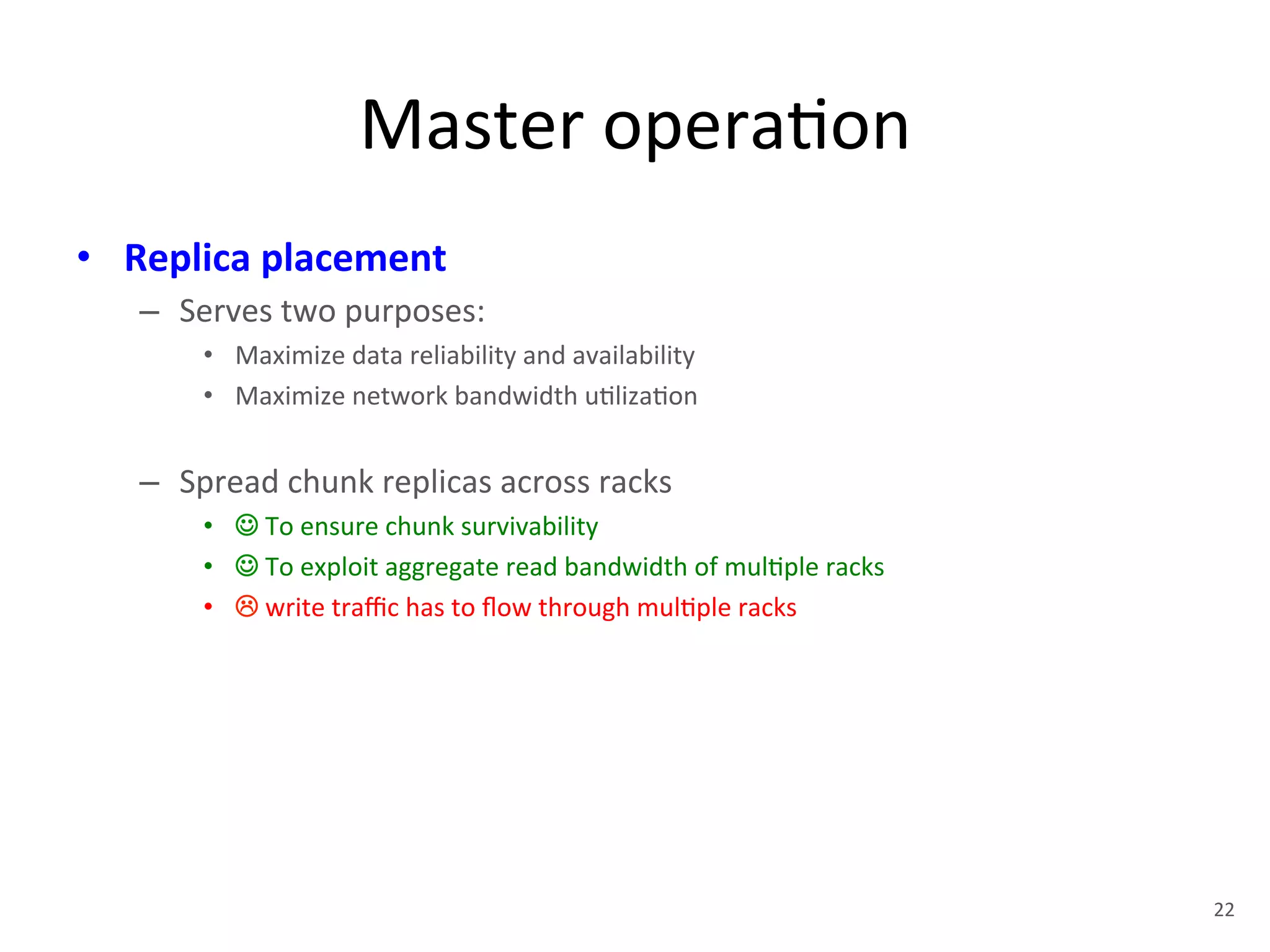 Master 
opera+on 
• Replica 
placement 
– Serves 
two 
purposes: 
• Maximize 
data 
reliability 
and 
availability 
• Maximize 
network 
bandwidth 
u+liza+on 
– Spread 
chunk 
replicas 
across 
racks 
• ☺ 
To 
ensure 
chunk 
survivability 
• ☺ 
To 
exploit 
aggregate 
read 
bandwidth 
of 
mul+ple 
racks 
• ! 
write 
traffic 
has 
to 
flow 
through 
mul+ple 
racks 
22 
 