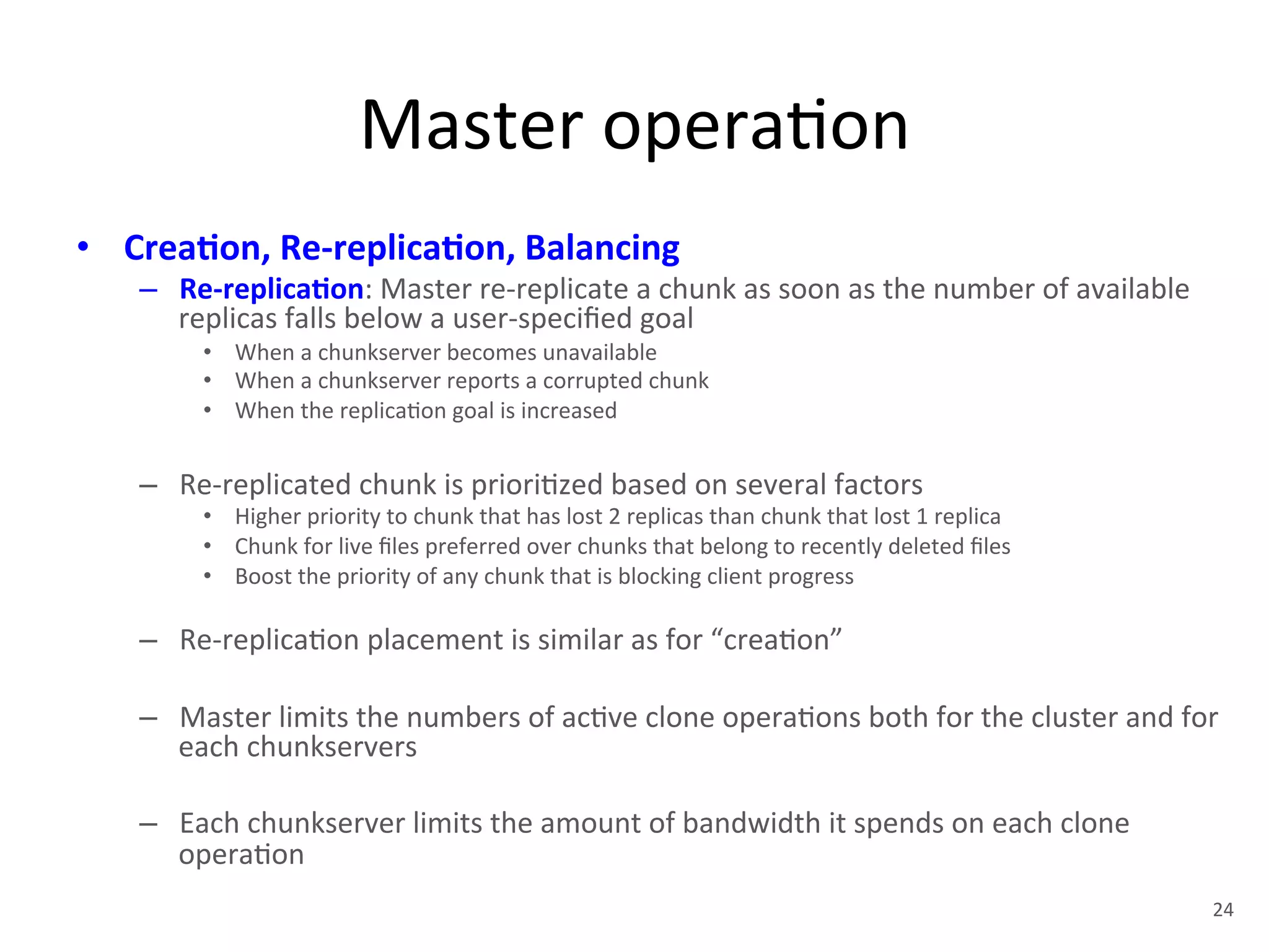 Master 
opera+on 
• Crea5on, 
Re-­‐replica5on, 
Balancing 
– Re-­‐replica5on: 
Master 
re-­‐replicate 
a 
chunk 
as 
soon 
as 
the 
number 
of 
available 
replicas 
falls 
below 
a 
user-­‐specified 
goal 
• When 
a 
chunkserver 
becomes 
unavailable 
• When 
a 
chunkserver 
reports 
a 
corrupted 
chunk 
• When 
the 
replica+on 
goal 
is 
increased 
– Re-­‐replicated 
chunk 
is 
priori+zed 
based 
on 
several 
factors 
• Higher 
priority 
to 
chunk 
that 
has 
lost 
2 
replicas 
than 
chunk 
that 
lost 
1 
replica 
• Chunk 
for 
live 
files 
preferred 
over 
chunks 
that 
belong 
to 
recently 
deleted 
files 
• Boost 
the 
priority 
of 
any 
chunk 
that 
is 
blocking 
client 
progress 
– Re-­‐replica+on 
placement 
is 
similar 
as 
for 
“crea+on” 
– Master 
limits 
the 
numbers 
of 
ac+ve 
clone 
opera+ons 
both 
for 
the 
cluster 
and 
for 
each 
chunkservers 
– Each 
chunkserver 
limits 
the 
amount 
of 
bandwidth 
it 
spends 
on 
each 
clone 
opera+on 
24 
 