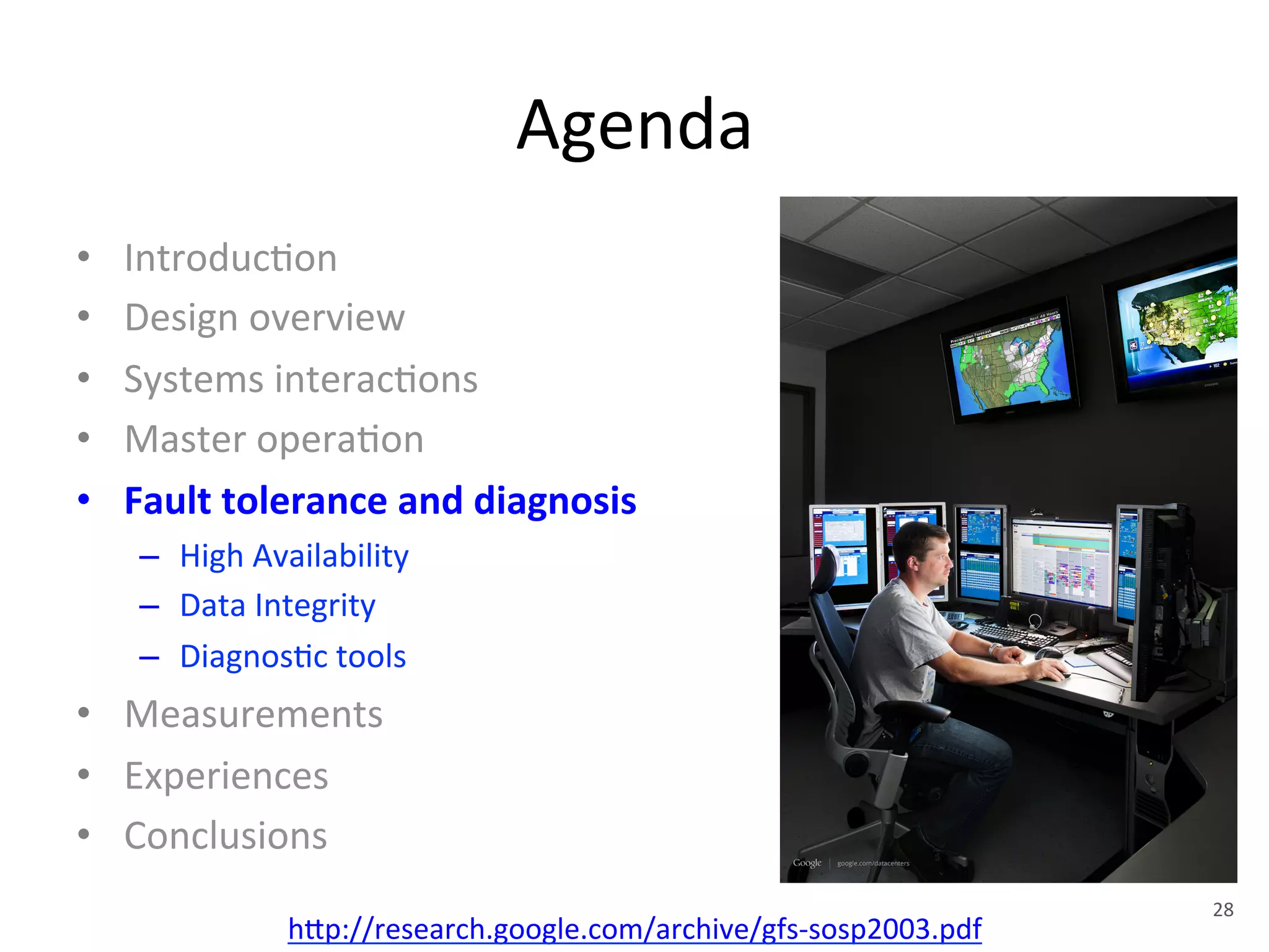 Agenda 
• Introduc+on 
• Design 
overview 
• Systems 
interac+ons 
• Master 
opera+on 
• Fault 
tolerance 
and 
diagnosis 
– High 
Availability 
– Data 
Integrity 
– Diagnos+c 
tools 
• Measurements 
• Experiences 
• Conclusions 
h1p://research.google.com/archive/gfs-­‐sosp2003.pdf 
28 
 