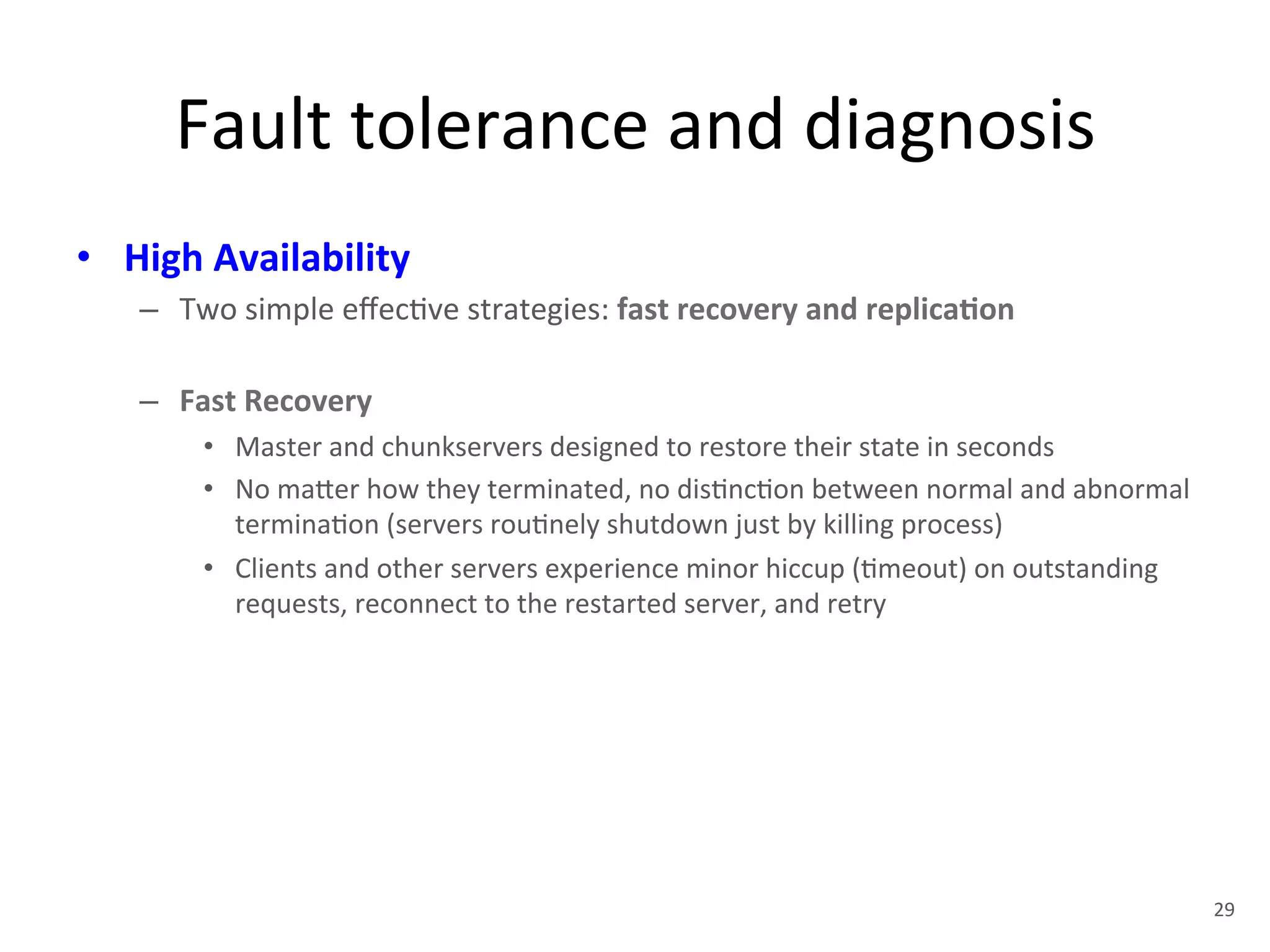 Fault 
tolerance 
and 
diagnosis 
• High 
Availability 
– Two 
simple 
effec+ve 
strategies: 
fast 
recovery 
and 
replica5on 
– Fast 
Recovery 
• Master 
and 
chunkservers 
designed 
to 
restore 
their 
state 
in 
seconds 
• No 
ma1er 
how 
they 
terminated, 
no 
dis+nc+on 
between 
normal 
and 
abnormal 
termina+on 
(servers 
rou+nely 
shutdown 
just 
by 
killing 
process) 
• Clients 
and 
other 
servers 
experience 
minor 
hiccup 
(+meout) 
on 
outstanding 
requests, 
reconnect 
to 
the 
restarted 
server, 
and 
retry 
29 
 