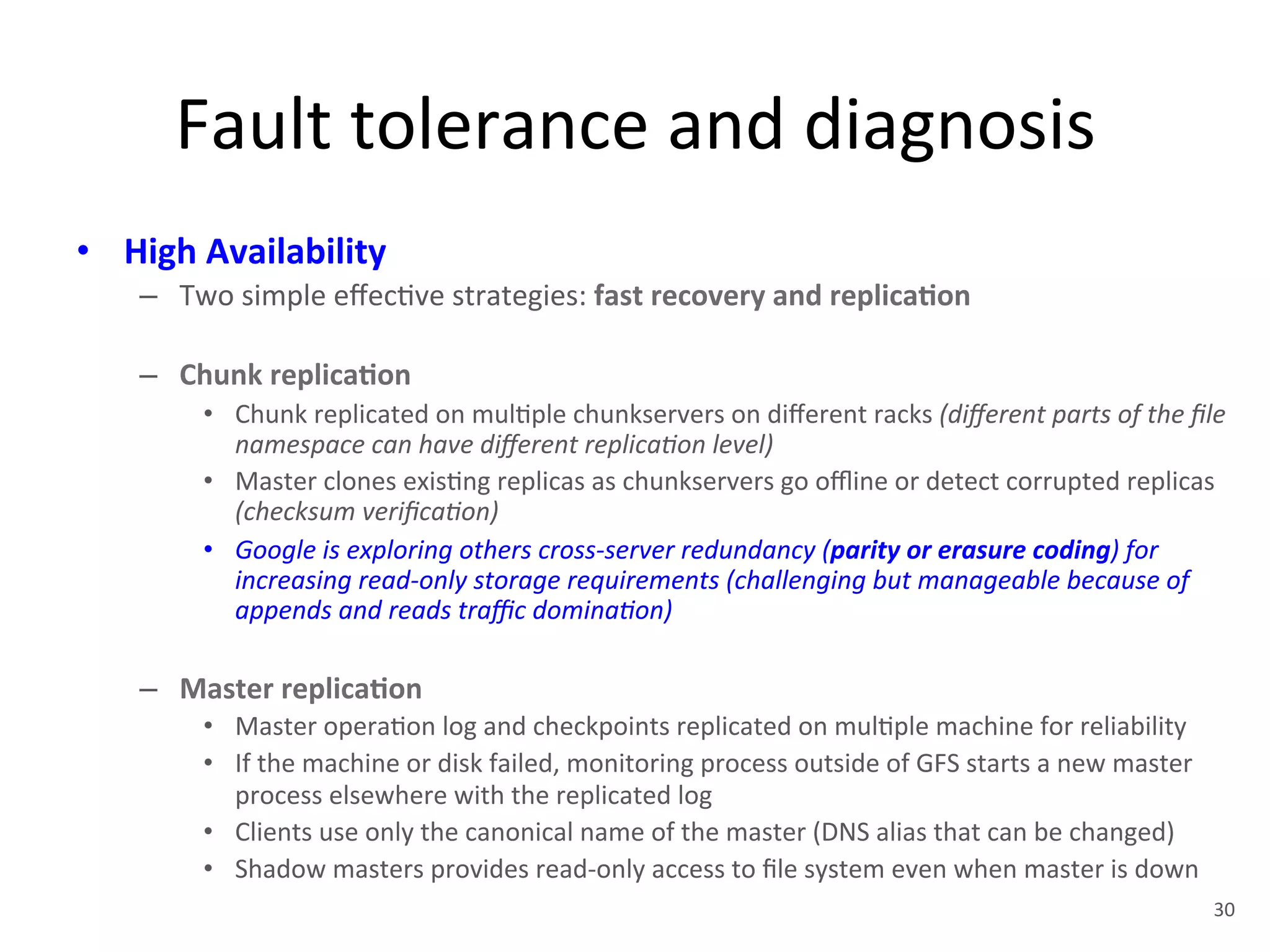 Fault 
tolerance 
and 
diagnosis 
• High 
Availability 
– Two 
simple 
effec+ve 
strategies: 
fast 
recovery 
and 
replica5on 
– Chunk 
replica5on 
• Chunk 
replicated 
on 
mul+ple 
chunkservers 
on 
different 
racks 
(different 
parts 
of 
the 
file 
namespace 
can 
have 
different 
replica<on 
level) 
• Master 
clones 
exis+ng 
replicas 
as 
chunkservers 
go 
offline 
or 
detect 
corrupted 
replicas 
(checksum 
verifica<on) 
• Google 
is 
exploring 
others 
cross-­‐server 
redundancy 
(parity 
or 
erasure 
coding) 
for 
increasing 
read-­‐only 
storage 
requirements 
(challenging 
but 
manageable 
because 
of 
appends 
and 
reads 
traffic 
domina<on) 
– Master 
replica5on 
• Master 
opera+on 
log 
and 
checkpoints 
replicated 
on 
mul+ple 
machine 
for 
reliability 
• If 
the 
machine 
or 
disk 
failed, 
monitoring 
process 
outside 
of 
GFS 
starts 
a 
new 
master 
process 
elsewhere 
with 
the 
replicated 
log 
• Clients 
use 
only 
the 
canonical 
name 
of 
the 
master 
(DNS 
alias 
that 
can 
be 
changed) 
• Shadow 
masters 
provides 
read-­‐only 
access 
to 
file 
system 
even 
when 
master 
is 
down 
30 
 