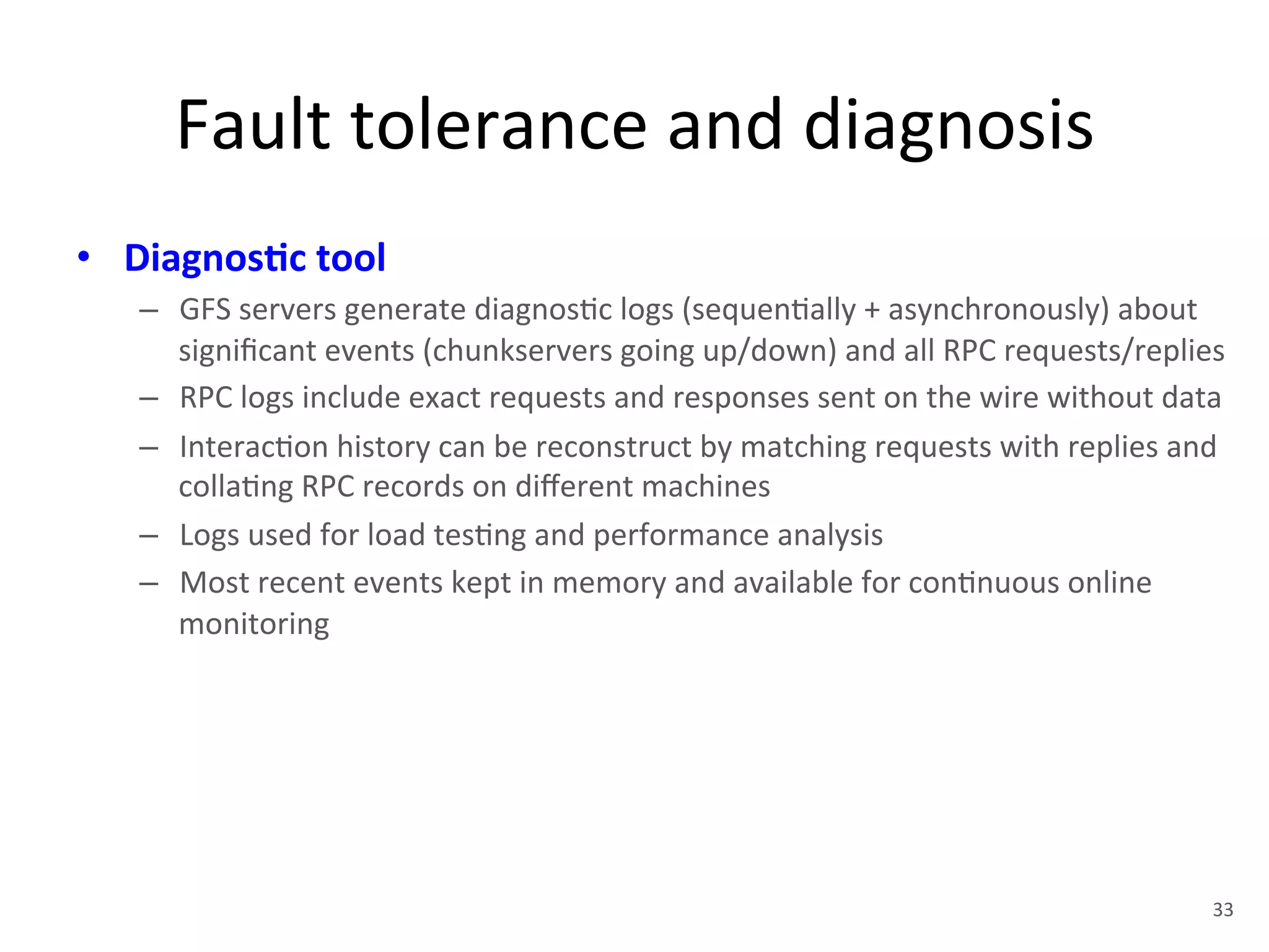 Fault 
tolerance 
and 
diagnosis 
• Diagnos5c 
tool 
– GFS 
servers 
generate 
diagnos+c 
logs 
(sequen+ally 
+ 
asynchronously) 
about 
significant 
events 
(chunkservers 
going 
up/down) 
and 
all 
RPC 
requests/replies 
– RPC 
logs 
include 
exact 
requests 
and 
responses 
sent 
on 
the 
wire 
without 
data 
– Interac+on 
history 
can 
be 
reconstruct 
by 
matching 
requests 
with 
replies 
and 
colla+ng 
RPC 
records 
on 
different 
machines 
– Logs 
used 
for 
load 
tes+ng 
and 
performance 
analysis 
– Most 
recent 
events 
kept 
in 
memory 
and 
available 
for 
con+nuous 
online 
monitoring 
33 
 