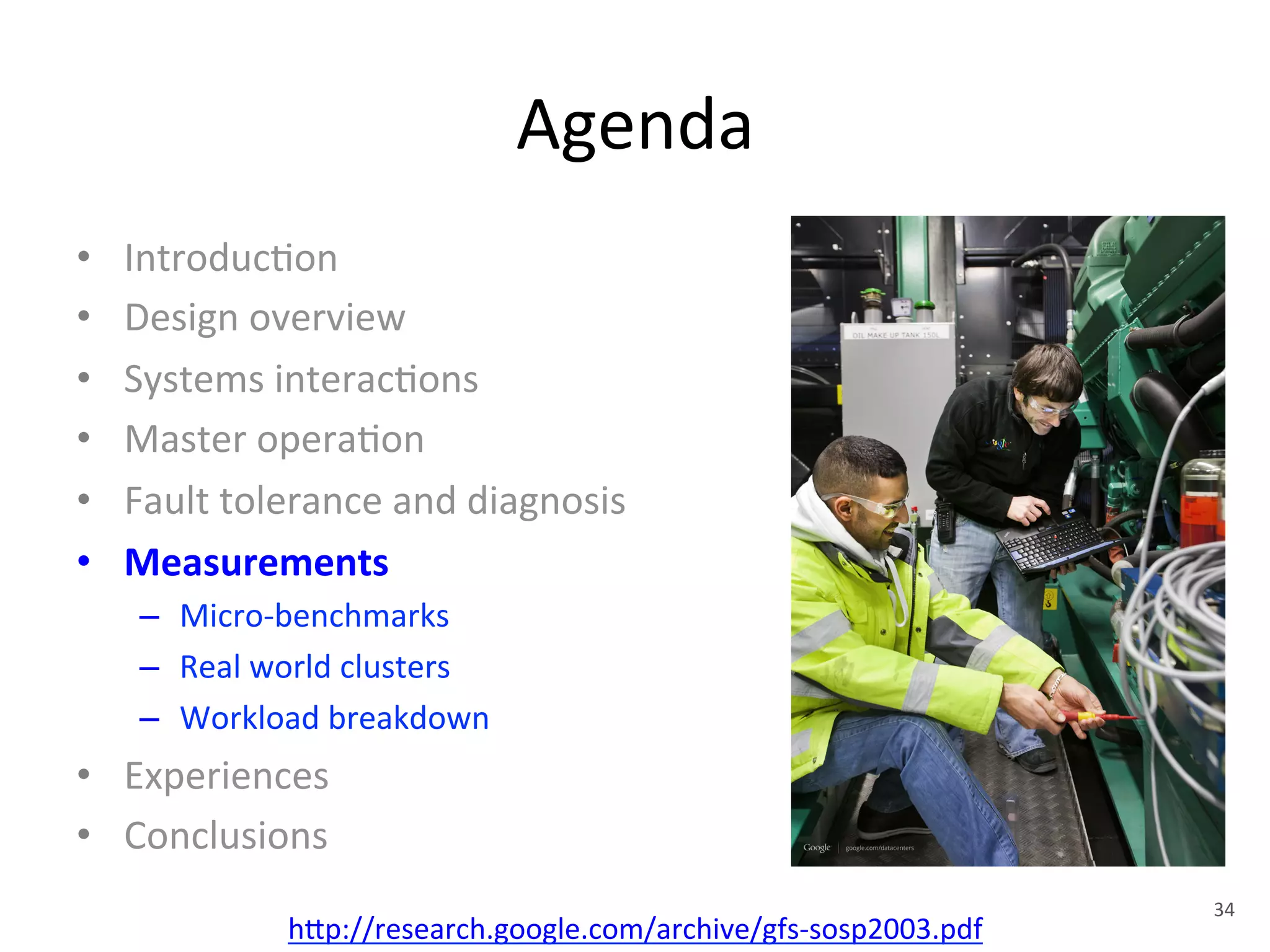 Agenda 
• Introduc+on 
• Design 
overview 
• Systems 
interac+ons 
• Master 
opera+on 
• Fault 
tolerance 
and 
diagnosis 
• Measurements 
– Micro-­‐benchmarks 
– Real 
world 
clusters 
– Workload 
breakdown 
• Experiences 
• Conclusions 
h1p://research.google.com/archive/gfs-­‐sosp2003.pdf 
34 
 