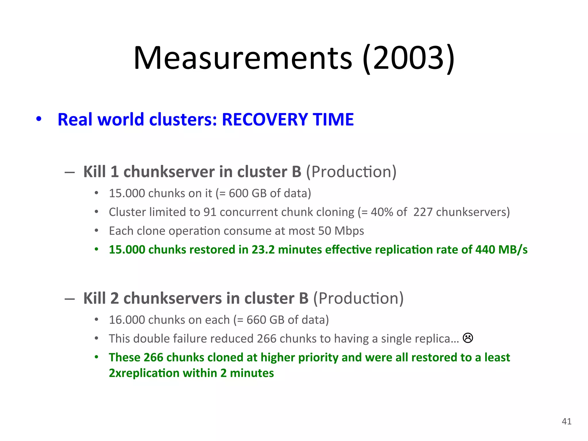 Measurements 
(2003) 
• Real 
world 
clusters: 
RECOVERY 
TIME 
– Kill 
1 
chunkserver 
in 
cluster 
B 
(Produc+on) 
• 15.000 
chunks 
on 
it 
(= 
600 
GB 
of 
data) 
• Cluster 
limited 
to 
91 
concurrent 
chunk 
cloning 
(= 
40% 
of 
227 
chunkservers) 
• Each 
clone 
opera+on 
consume 
at 
most 
50 
Mbps 
• 15.000 
chunks 
restored 
in 
23.2 
minutes 
effec5ve 
replica5on 
rate 
of 
440 
MB/s 
– Kill 
2 
chunkservers 
in 
cluster 
B 
(Produc+on) 
• 16.000 
chunks 
on 
each 
(= 
660 
GB 
of 
data) 
• This 
double 
failure 
reduced 
266 
chunks 
to 
having 
a 
single 
replica… 
! 
• These 
266 
chunks 
cloned 
at 
higher 
priority 
and 
were 
all 
restored 
to 
a 
least 
2xreplica5on 
within 
2 
minutes 
41 
 