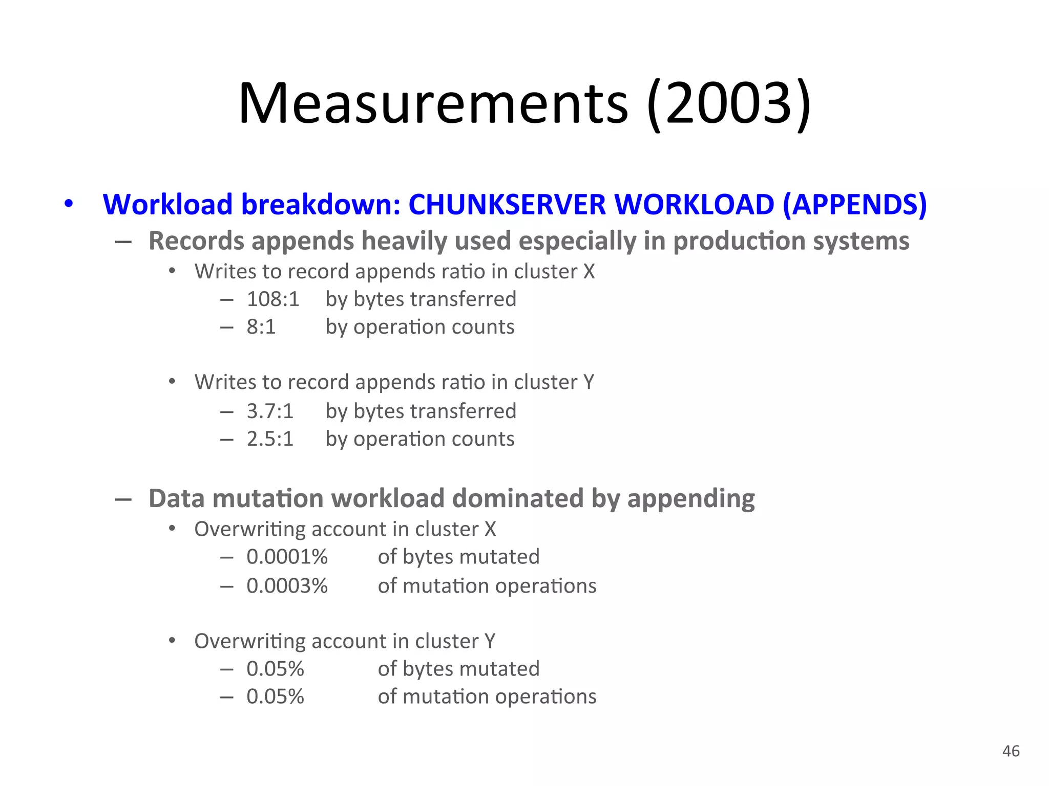 Measurements 
(2003) 
• Workload 
breakdown: 
CHUNKSERVER 
WORKLOAD 
(APPENDS) 
– Records 
appends 
heavily 
used 
especially 
in 
produc5on 
systems 
• Writes 
to 
record 
appends 
ra+o 
in 
cluster 
X 
– 108:1 
by 
bytes 
transferred 
– 8:1 
by 
opera+on 
counts 
• Writes 
to 
record 
appends 
ra+o 
in 
cluster 
Y 
– 3.7:1 
by 
bytes 
transferred 
– 2.5:1 
by 
opera+on 
counts 
– Data 
muta5on 
workload 
dominated 
by 
appending 
• Overwri+ng 
account 
in 
cluster 
X 
– 0.0001% 
of 
bytes 
mutated 
– 0.0003% 
of 
muta+on 
opera+ons 
• Overwri+ng 
account 
in 
cluster 
Y 
– 0.05% 
of 
bytes 
mutated 
– 0.05% 
of 
muta+on 
opera+ons 
46 
 