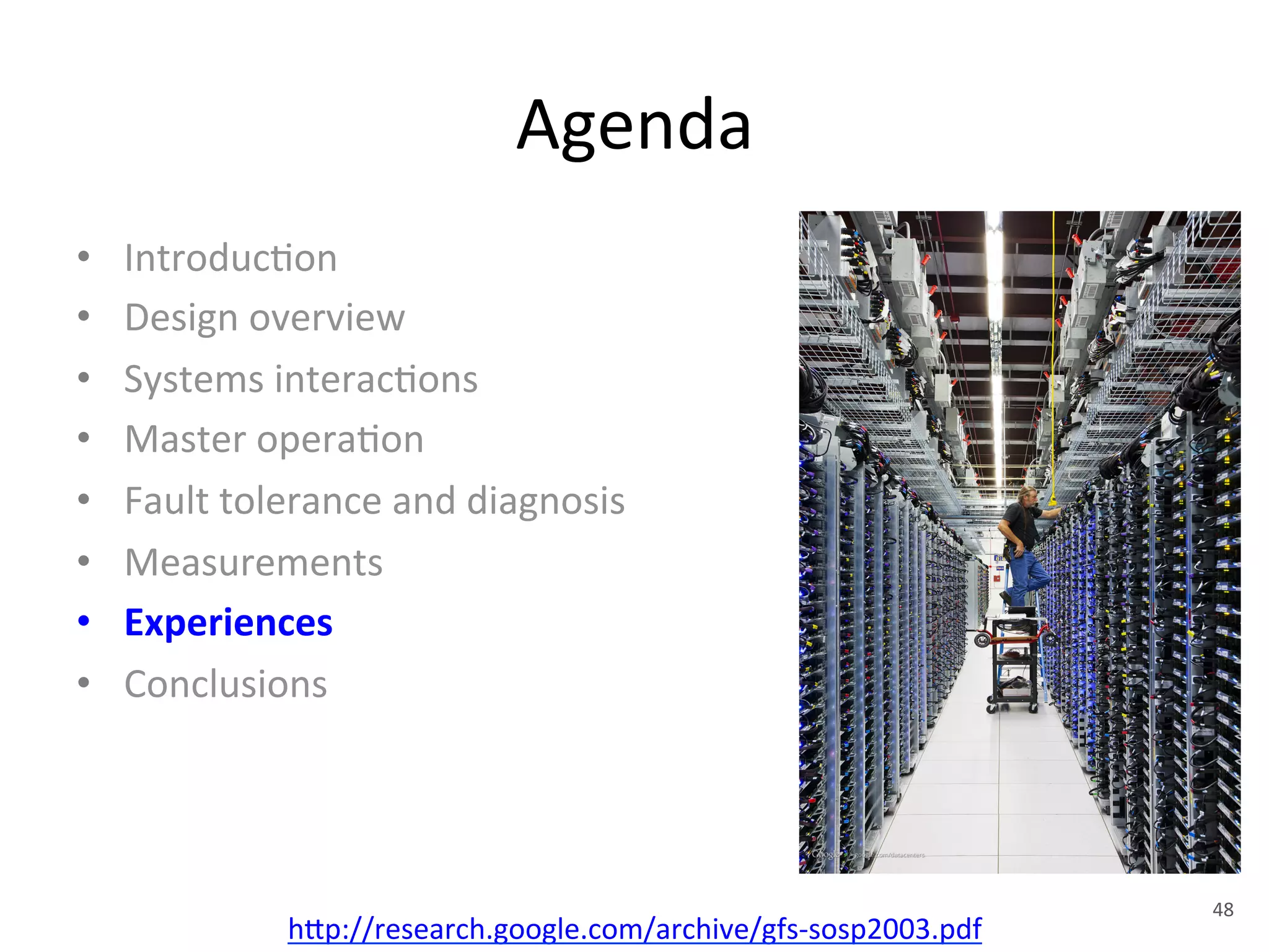 Agenda 
• Introduc+on 
• Design 
overview 
• Systems 
interac+ons 
• Master 
opera+on 
• Fault 
tolerance 
and 
diagnosis 
• Measurements 
• Experiences 
• Conclusions 
h1p://research.google.com/archive/gfs-­‐sosp2003.pdf 
48 
 