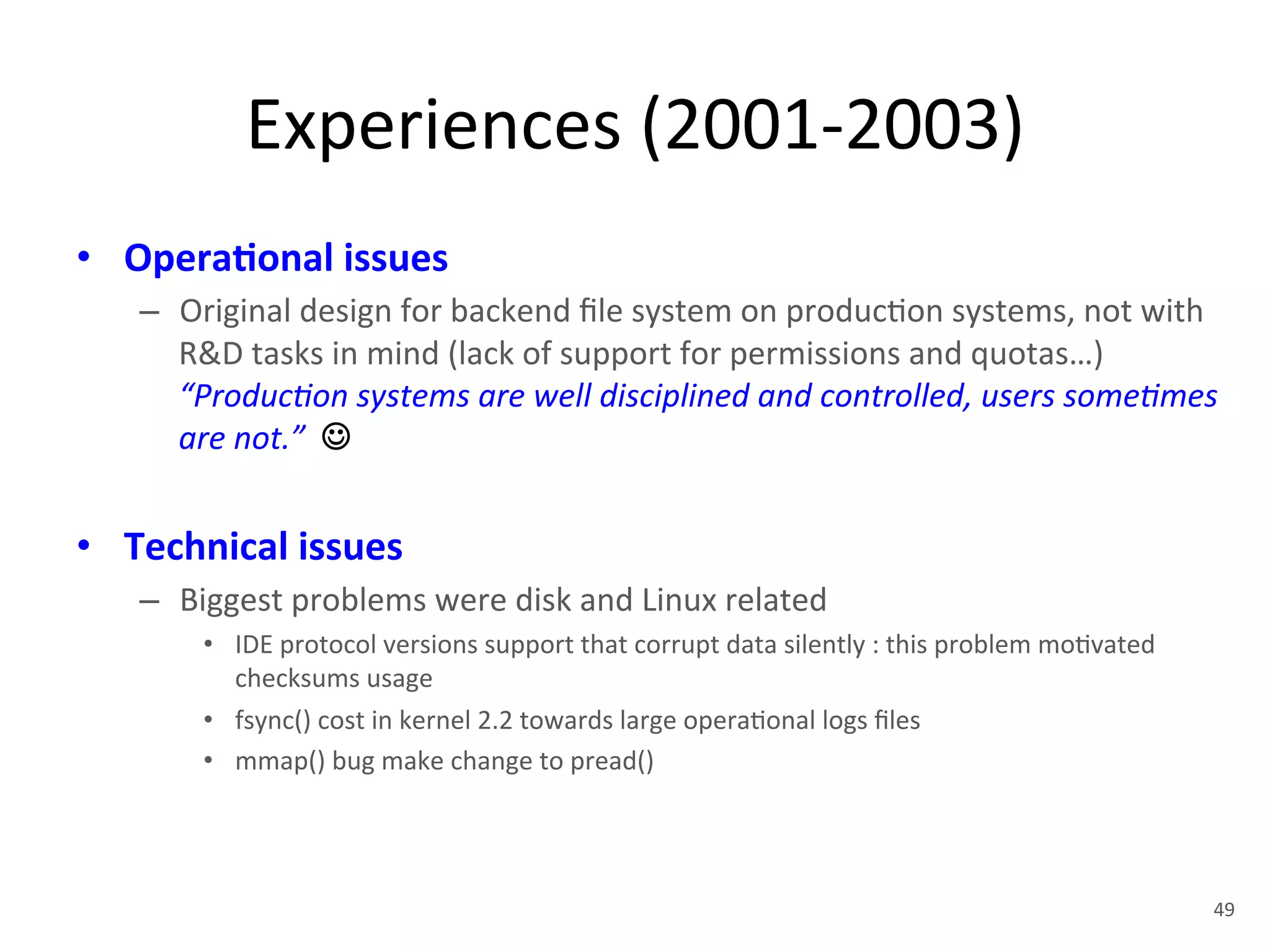 Experiences 
(2001-­‐2003) 
• Opera5onal 
issues 
– Original 
design 
for 
backend 
file 
system 
on 
produc+on 
systems, 
not 
with 
R&D 
tasks 
in 
mind 
(lack 
of 
support 
for 
permissions 
and 
quotas…) 
“Produc<on 
systems 
are 
well 
disciplined 
and 
controlled, 
users 
some<mes 
are 
not.” 
☺ 
• Technical 
issues 
– Biggest 
problems 
were 
disk 
and 
Linux 
related 
• IDE 
protocol 
versions 
support 
that 
corrupt 
data 
silently 
: 
this 
problem 
mo+vated 
checksums 
usage 
• fsync() 
cost 
in 
kernel 
2.2 
towards 
large 
opera+onal 
logs 
files 
• mmap() 
bug 
make 
change 
to 
pread() 
49 
 