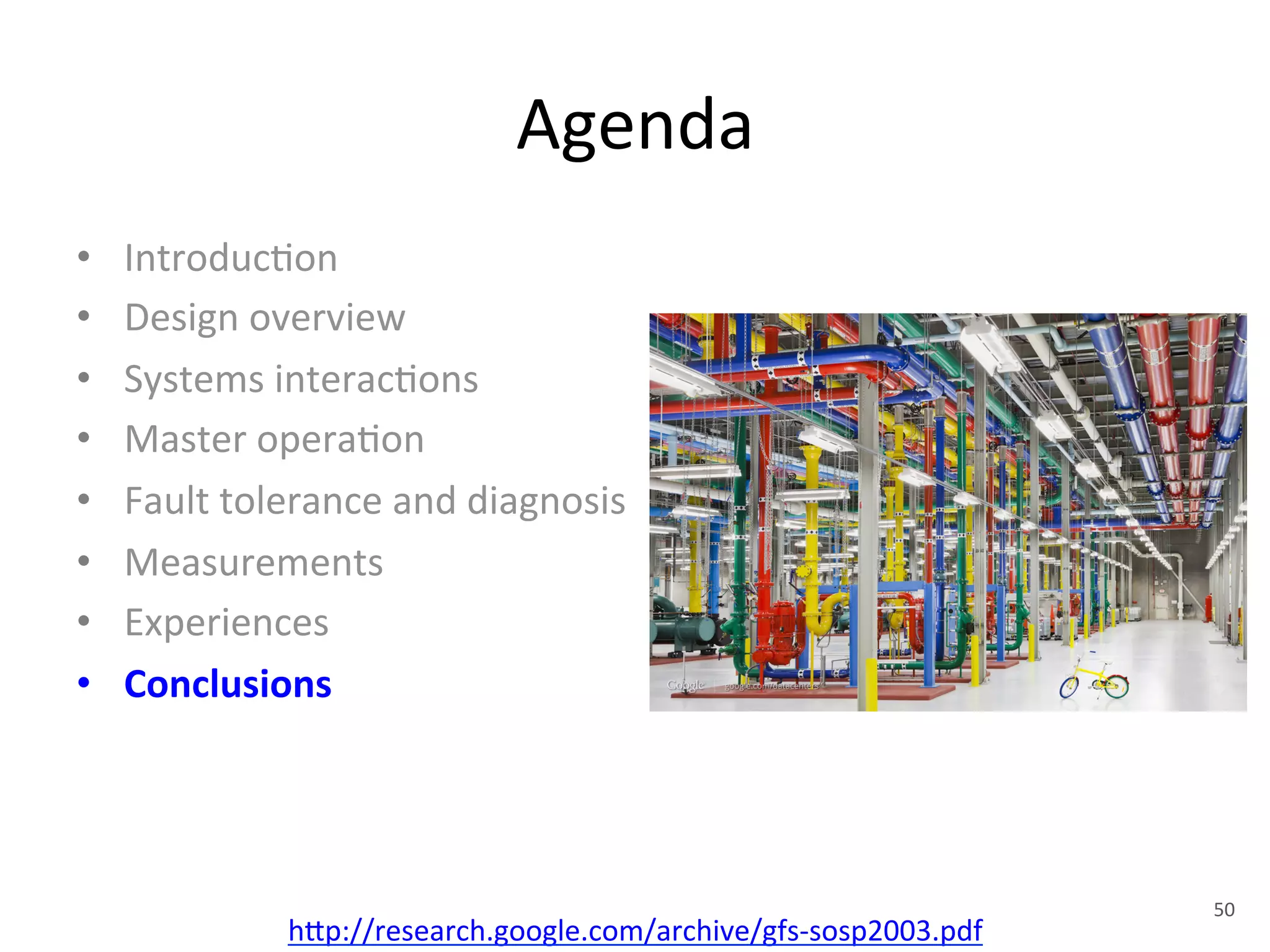 Agenda 
• Introduc+on 
• Design 
overview 
• Systems 
interac+ons 
• Master 
opera+on 
• Fault 
tolerance 
and 
diagnosis 
• Measurements 
• Experiences 
• Conclusions 
h1p://research.google.com/archive/gfs-­‐sosp2003.pdf 
50 
 