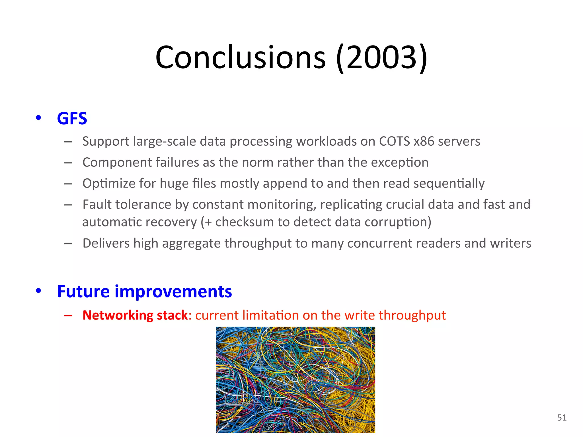 Conclusions 
(2003) 
• GFS 
– Support 
large-­‐scale 
data 
processing 
workloads 
on 
COTS 
x86 
servers 
– Component 
failures 
as 
the 
norm 
rather 
than 
the 
excep+on 
– Op+mize 
for 
huge 
files 
mostly 
append 
to 
and 
then 
read 
sequen+ally 
– Fault 
tolerance 
by 
constant 
monitoring, 
replica+ng 
crucial 
data 
and 
fast 
and 
automa+c 
recovery 
(+ 
checksum 
to 
detect 
data 
corrup+on) 
– Delivers 
high 
aggregate 
throughput 
to 
many 
concurrent 
readers 
and 
writers 
• Future 
improvements 
– Networking 
stack: 
current 
limita+on 
on 
the 
write 
throughput 
51 
 