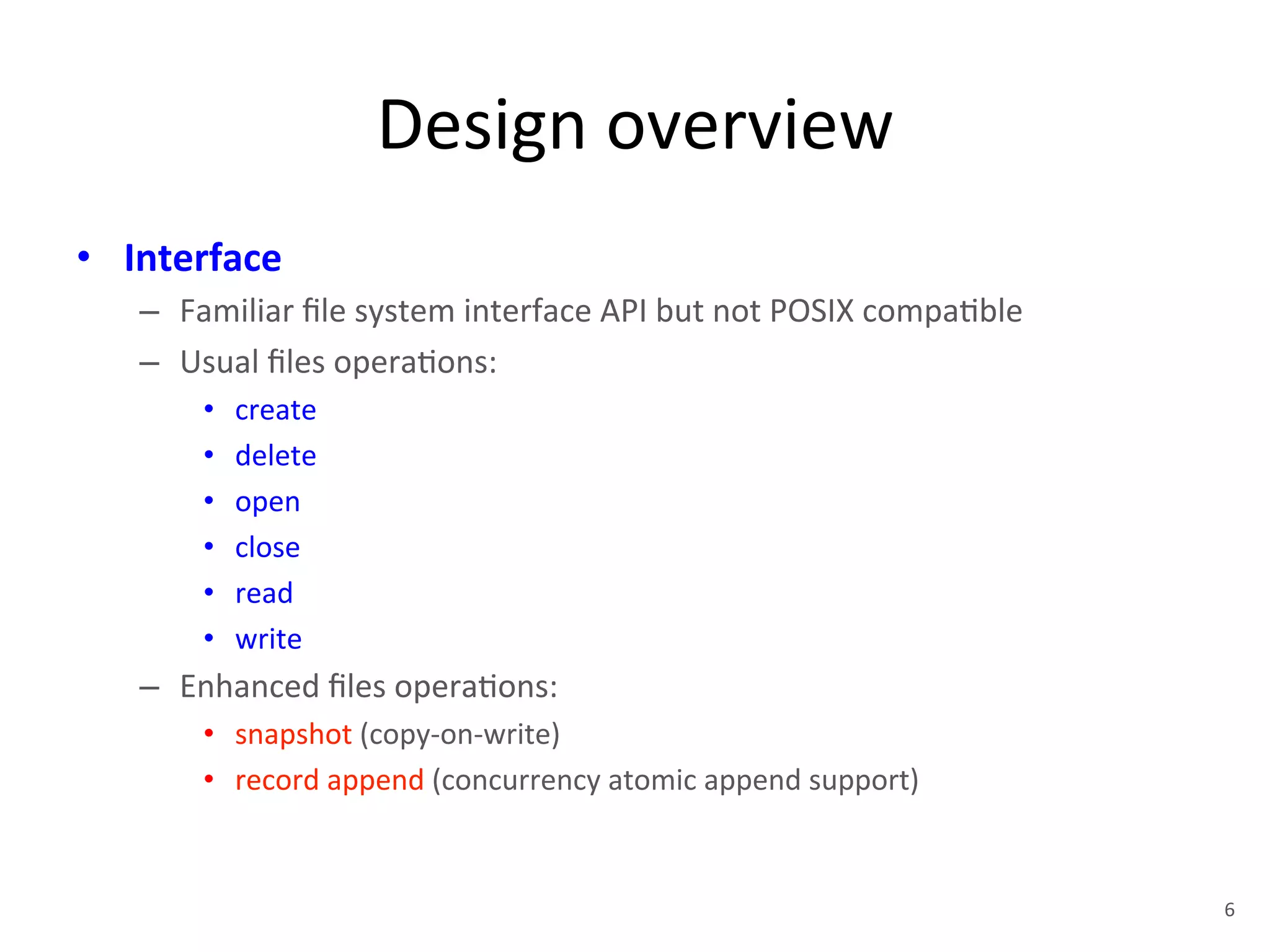 Design 
overview 
• Interface 
– Familiar 
file 
system 
interface 
API 
but 
not 
POSIX 
compa+ble 
– Usual 
files 
opera+ons: 
• create 
• delete 
• open 
• close 
• read 
• write 
– Enhanced 
files 
opera+ons: 
• snapshot 
(copy-­‐on-­‐write) 
• record 
append 
(concurrency 
atomic 
append 
support) 
6 
 