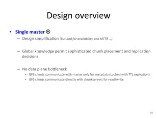 Design 
overview 
• Single 
master 
! 
– Design 
simplifica+on 
(but 
bad 
for 
availability 
and 
MTTR 
…) 
– Global 
knowledge 
permit 
sophis+cated 
chunk 
placement 
and 
replica+on 
decisions 
– No 
data 
plane 
bo1leneck 
• GFS 
clients 
communicate 
with 
master 
only 
for 
metadata 
(cached 
with 
TTL 
expira+on) 
• GFS 
clients 
communicate 
directly 
with 
chunkservers 
for 
read/write 
10 
 