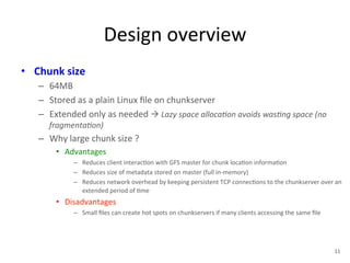 Design 
overview 
• Chunk 
size 
– 64MB 
– Stored 
as 
a 
plain 
Linux 
file 
on 
chunkserver 
– Extended 
only 
as 
needed 
à 
Lazy 
space 
alloca<on 
avoids 
was<ng 
space 
(no 
fragmenta<on) 
– Why 
large 
chunk 
size 
? 
• Advantages 
– Reduces 
client 
interac+on 
with 
GFS 
master 
for 
chunk 
loca+on 
informa+on 
– Reduces 
size 
of 
metadata 
stored 
on 
master 
(full 
in-­‐memory) 
– Reduces 
network 
overhead 
by 
keeping 
persistent 
TCP 
connec+ons 
to 
the 
chunkserver 
over 
an 
extended 
period 
of 
+me 
• Disadvantages 
– Small 
files 
can 
create 
hot 
spots 
on 
chunkservers 
if 
many 
clients 
accessing 
the 
same 
file 
11 
 