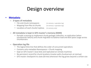Design 
overview 
• Metadata 
– 3 
types 
of 
metadata 
• File 
and 
chunk 
namespaces 
(in-­‐memory 
+ 
opera<on 
log) 
• Mapping 
from 
files 
to 
chunks 
(in-­‐memory 
+ 
opera<on 
log) 
• Loca+ons 
of 
each 
chunks’replicas 
(in-­‐memory 
only) 
– All 
metadata 
is 
kept 
in 
GFS 
master’s 
memory 
(RAM) 
• Periodic 
scanning 
to 
implement 
chunk 
garbage 
collec+on, 
re-­‐replica+on 
(when 
chunkserver 
failure) 
and 
chunk 
migra+on 
to 
balance 
load 
and 
disk 
space 
usage 
across 
chunkservers 
– Opera5on 
log 
file 
• The 
logical 
+me 
line 
that 
defines 
the 
order 
of 
concurrent 
opera+ons 
• Contains 
only 
metadata 
Namespaces 
+ 
Chunk 
mapping 
• kept 
on 
GFS 
master’s 
local 
disk 
and 
replicated 
on 
remote 
machines 
• No 
persistent 
record 
for 
chunk 
loca+ons 
(master 
polls 
chunkservers 
at 
startup) 
• GFS 
master 
checkpoint 
its 
state 
(B-­‐tree) 
whenever 
the 
log 
grows 
beyond 
a 
certain 
size 
12 
 