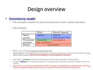 Design 
overview 
• Consistency 
model 
– File 
namespace 
muta+on 
are 
atomic 
(handle 
by 
one 
master 
in 
global 
total 
order) 
– Data 
muta+on: 
– Write 
= 
data 
wri1en 
at 
an 
applica+on-­‐specified 
file 
offset 
– Record 
append 
= 
data 
appended 
atomically 
at 
least 
once 
even 
in 
the 
presence 
of 
concurrent 
muta+ons, 
but 
at 
an 
offset 
of 
GFS’s 
choosing. 
(GFS 
may 
insert 
padding 
or 
records 
duplicates 
in 
between) 
– A 
file 
region 
is 
consistent 
if 
all 
clients 
will 
always 
see 
the 
same 
data, 
regardless 
of 
which 
replicas 
– A 
region 
is 
defined 
aYer 
a 
file 
data 
muta+on 
if 
it 
is 
consistent 
and 
clients 
will 
see 
what 
the 
muta+on 
writes 
in 
its 
en+rety 
– Since 
a 
failure 
at 
any 
replica 
makes 
the 
client 
try 
the 
write 
again, 
there 
might 
be 
some 
duplicate 
data. 
Therefore 
GFS 
does 
not 
guarantee 
against 
duplicates 
but 
in 
anyway 
the 
write 
will 
be 
carried 
out 
at 
least 
once 
13 
 