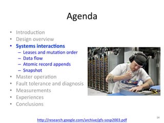 Agenda 
• Introduc+on 
• Design 
overview 
• Systems 
interac5ons 
– Leases 
and 
muta+on 
order 
– Data 
flow 
– Atomic 
record 
appends 
– Snapshot 
• Master 
opera+on 
• Fault 
tolerance 
and 
diagnosis 
• Measurements 
• Experiences 
• Conclusions 
h1p://research.google.com/archive/gfs-­‐sosp2003.pdf 
14 
 