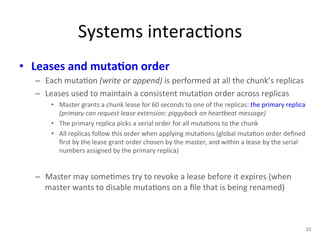 Systems 
interac+ons 
• Leases 
and 
muta5on 
order 
– Each 
muta+on 
(write 
or 
append) 
is 
performed 
at 
all 
the 
chunk’s 
replicas 
– Leases 
used 
to 
maintain 
a 
consistent 
muta+on 
order 
across 
replicas 
• Master 
grants 
a 
chunk 
lease 
for 
60 
seconds 
to 
one 
of 
the 
replicas: 
the 
primary 
replica 
(primary 
can 
request 
lease 
extension: 
piggyback 
on 
heartbeat 
message) 
• The 
primary 
replica 
picks 
a 
serial 
order 
for 
all 
muta+ons 
to 
the 
chunk 
• All 
replicas 
follow 
this 
order 
when 
applying 
muta+ons 
(global 
muta+on 
order 
defined 
first 
by 
the 
lease 
grant 
order 
chosen 
by 
the 
master, 
and 
within 
a 
lease 
by 
the 
serial 
numbers 
assigned 
by 
the 
primary 
replica) 
– Master 
may 
some+mes 
try 
to 
revoke 
a 
lease 
before 
it 
expires 
(when 
master 
wants 
to 
disable 
muta+ons 
on 
a 
file 
that 
is 
being 
renamed) 
15 
 