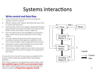 Systems 
interac+ons 
Write 
control 
and 
Data 
flow 
1. Client 
ask 
master 
for 
primary 
and 
secondaries 
replicas 
info 
for 
a 
chunk 
2. Master 
replies 
with 
replicas 
iden+ty 
(client 
put 
info 
in 
cache 
with 
+meout) 
3. Client 
pushes 
Data 
to 
all 
replicas 
(pipelined 
fashion) 
Each 
chunkserver 
store 
the 
Data 
in 
an 
internal 
LRU 
buffer 
cache 
un+l 
Data 
is 
used 
or 
aged 
out 
4. One 
all 
replicas 
have 
acknowledged 
receiving 
the 
data, 
client 
send 
a 
write 
request 
to 
the 
primary 
replica 
5. Primary 
replica 
forward 
the 
write 
request 
to 
all 
secondary 
replicas 
that 
applies 
muta+ons 
in 
the 
same 
serial 
number 
order 
assigned 
by 
the 
primary 
6. Secondary 
replicas 
acknowledge 
the 
primary 
that 
they 
have 
completed 
the 
opera+on 
7. The 
primary 
replica 
replies 
to 
the 
client. 
Any 
errors 
encountered 
at 
any 
of 
the 
replicas 
are 
reported 
to 
the 
client. 
In 
case 
of 
errors, 
the 
write 
may 
have 
succeeded 
at 
the 
primary 
and 
a 
arbitrary 
subset 
of 
the 
secondary 
replicas 
… 
The 
client 
request 
is 
considered 
to 
have 
failed, 
and 
the 
modified 
region 
is 
leO 
in 
an 
inconsistent 
state. 
GFS 
client 
code 
handle 
such 
errors 
by 
retrying 
the 
failed 
muta+on 
("duplicates 
append 
record) 
16 
 