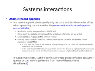 Systems 
interac+ons 
• Atomic 
record 
appends 
– In 
a 
record 
append, 
client 
specify 
only 
the 
data, 
and 
GFS 
choose 
the 
offset 
when 
appending 
the 
data 
to 
the 
file 
(concurrent 
atomic 
record 
appends 
are 
serializable) 
• Maximum 
size 
of 
an 
append 
record 
is 
16 
MB 
• Client 
push 
the 
data 
to 
all 
replicas 
of 
the 
last 
chunk 
of 
the 
file 
(as 
for 
write) 
• Client 
sends 
its 
request 
to 
the 
primary 
replica 
• Primary 
replica 
check 
if 
the 
data 
size 
would 
cause 
the 
chunk 
to 
exceed 
the 
chunk 
maximum 
size 
(64MB) 
– If 
so, 
it 
pads 
the 
chunk 
to 
the 
max 
size, 
tells 
secondary 
to 
do 
the 
same, 
and 
replies 
to 
the 
client 
to 
retry 
on 
the 
next 
chunk 
– If 
the 
record 
size 
can 
fit 
in 
the 
chunk, 
primary 
append 
the 
data 
to 
its 
replica 
and 
tells 
secondary 
replicas 
to 
do 
the 
same. 
Any 
futur 
record 
will 
be 
assigned 
a 
higher 
offset 
or 
a 
different 
chunk 
– In 
Google 
workloads, 
such 
file 
serve 
as 
mul+ple-­‐producer/single-­‐consumer 
queues 
or 
contain 
merged 
results 
from 
many 
different 
clients 
(MapReduce) 
18 
 