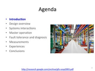 Agenda 
• Introduc5on 
• Design 
overview 
• Systems 
interac+ons 
• Master 
opera+on 
• Fault 
tolerance 
and 
diagnosis 
• Measurements 
• Experiences 
• Conclusions 
h1p://research.google.com/archive/gfs-­‐sosp2003.pdf 
2 
 