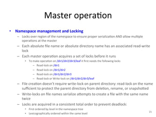 Master 
opera+on 
• Namespace 
management 
and 
Locking 
– Locks 
over 
region 
of 
the 
namespace 
to 
ensure 
proper 
serializa+on 
AND 
allow 
mul+ple 
opera+ons 
at 
the 
master 
– Each 
absolute 
file 
name 
or 
absolute 
directory 
name 
has 
an 
associated 
read-­‐write 
lock 
– Each 
master 
opera+on 
acquires 
a 
set 
of 
locks 
before 
it 
runs 
• To 
make 
opera+on 
on 
/dir1/dir2/dir3/leaf 
it 
first 
needs 
the 
following 
locks 
– Read-­‐lock 
on 
/dir1 
– Read-­‐lock 
on 
/dir1/dir2 
– Read-­‐lock 
on 
/dir1/dir2/dir3 
– Read-­‐lock 
or 
Write-­‐lock 
on 
/dir1/dir2/dir3/leaf 
– File 
crea+on 
doesn’t 
require 
write-­‐lock 
on 
parent 
directory: 
read-­‐lock 
on 
the 
name 
sufficient 
to 
protect 
the 
parent 
directory 
from 
dele+on, 
rename, 
or 
snapsho1ed 
– Write-­‐locks 
on 
file 
names 
serialize 
a1empts 
to 
create 
a 
file 
with 
the 
same 
name 
twice 
– Locks 
are 
acquired 
in 
a 
consistent 
total 
order 
to 
prevent 
deadlock: 
• First 
ordered 
by 
level 
in 
the 
namespace 
tree 
• Lexicographically 
ordered 
within 
the 
same 
level 
21 
 