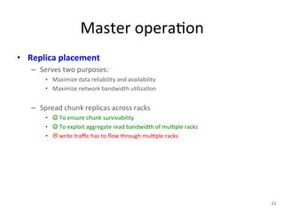 Master 
opera+on 
• Replica 
placement 
– Serves 
two 
purposes: 
• Maximize 
data 
reliability 
and 
availability 
• Maximize 
network 
bandwidth 
u+liza+on 
– Spread 
chunk 
replicas 
across 
racks 
• ☺ 
To 
ensure 
chunk 
survivability 
• ☺ 
To 
exploit 
aggregate 
read 
bandwidth 
of 
mul+ple 
racks 
• ! 
write 
traffic 
has 
to 
flow 
through 
mul+ple 
racks 
22 
 