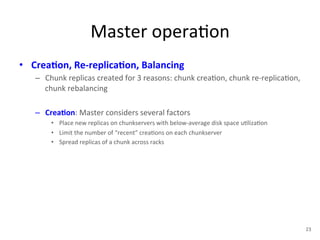 Master 
opera+on 
• Crea5on, 
Re-­‐replica5on, 
Balancing 
– Chunk 
replicas 
created 
for 
3 
reasons: 
chunk 
crea+on, 
chunk 
re-­‐replica+on, 
chunk 
rebalancing 
– Crea5on: 
Master 
considers 
several 
factors 
• Place 
new 
replicas 
on 
chunkservers 
with 
below-­‐average 
disk 
space 
u+liza+on 
• Limit 
the 
number 
of 
“recent” 
crea+ons 
on 
each 
chunkserver 
• Spread 
replicas 
of 
a 
chunk 
across 
racks 
23 
 