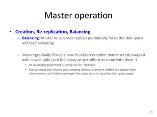 Master 
opera+on 
• Crea5on, 
Re-­‐replica5on, 
Balancing 
– Balancing: 
Master 
re-­‐balances 
replicas 
periodically 
for 
be1er 
disk 
space 
and 
load 
balancing 
– Master 
gradually 
fills 
up 
a 
new 
chunkserver 
rather 
than 
instantly 
swaps 
it 
with 
new 
chunks 
(and 
the 
heavy 
write 
traffic 
that 
come 
with 
them 
!) 
• Re-­‐balancing 
placement 
is 
similar 
as 
for 
“crea+on” 
• Master 
must 
also 
choose 
wich 
exis+ng 
replica 
to 
remove: 
be1er 
to 
remove 
from 
chunkservers 
with 
below-­‐average 
free 
space 
so 
as 
to 
equalize 
disk 
space 
usage 
25 
 