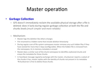 Master 
opera+on 
• Garbage 
Collec5on 
– GFS 
doesn’t 
immediately 
reclaim 
the 
available 
physical 
storage 
aYer 
a 
file 
is 
deleted: 
does 
it 
lazily 
during 
regular 
garbage 
collec+on 
at 
both 
the 
file 
and 
chunks 
levels 
(much 
simpler 
and 
more 
reliable) 
– Mechanism: 
• Master 
logs 
the 
dele+on 
like 
others 
changes 
• File 
renamed 
to 
a 
hidden 
name 
that 
include 
dele+on 
+mestamp 
• During 
regular 
scan 
of 
file 
system 
namespace 
master 
removes 
any 
such 
hidden 
files 
if 
they 
have 
existed 
for 
more 
than 
3 
days 
(configurable). 
When 
the 
hidden 
file 
is 
removed 
from 
the 
namespace, 
its 
in-­‐memory 
metadata 
is 
erased 
• Master 
does 
a 
similar 
scan 
of 
the 
chunk 
namespace 
to 
iden+fies 
orphaned 
chunks 
and 
erases 
the 
metadata 
for 
those 
chunks. 
• In 
heartbeat 
message 
regularly 
exchange 
with 
the 
master, 
chunkserver 
reports 
a 
subset 
of 
the 
chunks 
it 
has, 
master 
replies 
with 
the 
iden+ty 
of 
chunks 
not 
present 
in 
its 
metadata 
àchunkserver 
is 
free 
to 
delete 
those 
chunks 
26 
 