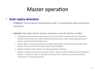 Master 
opera+on 
• Stale 
replica 
detec5on 
– Problem: 
chunk 
replica 
may 
become 
stale 
if 
a 
chunkserver 
fails 
and 
misses 
muta+ons 
– Solu5on: 
for 
each 
chunk, 
master 
maintains 
a 
chunk 
version 
number 
• Whenever 
master 
grants 
a 
new 
lease 
on 
a 
chunk, 
master 
increases 
the 
chunk 
version 
number 
and 
informs 
up-­‐to-­‐date 
replicas 
(chunk 
version 
number 
stored 
persistently 
on 
master 
and 
associated 
chunkservers) 
• Master 
detect 
that 
chunkserver 
has 
a 
stale 
replica 
when 
the 
chunkserver 
restarts 
and 
reports 
its 
set 
of 
chunks 
and 
associated 
version 
numbers 
• Master 
removes 
stale 
replica 
in 
its 
regular 
garbage 
collec+on 
• Master 
includes 
chunk 
version 
number 
when 
it 
informs 
clients 
which 
chunkserver 
holds 
a 
lease 
on 
a 
chunk, 
or 
when 
it 
instructs 
a 
chunkserver 
to 
read 
the 
chunk 
from 
another 
chunkserver 
in 
cloning 
opera+on 
27 
 