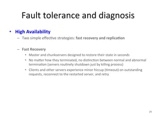 Fault 
tolerance 
and 
diagnosis 
• High 
Availability 
– Two 
simple 
effec+ve 
strategies: 
fast 
recovery 
and 
replica5on 
– Fast 
Recovery 
• Master 
and 
chunkservers 
designed 
to 
restore 
their 
state 
in 
seconds 
• No 
ma1er 
how 
they 
terminated, 
no 
dis+nc+on 
between 
normal 
and 
abnormal 
termina+on 
(servers 
rou+nely 
shutdown 
just 
by 
killing 
process) 
• Clients 
and 
other 
servers 
experience 
minor 
hiccup 
(+meout) 
on 
outstanding 
requests, 
reconnect 
to 
the 
restarted 
server, 
and 
retry 
29 
 