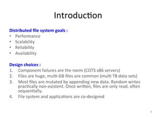Introduc+on 
Distributed 
file 
system 
goals 
: 
• Performance 
• Scalability 
• Reliability 
• Availability 
Design 
choices 
: 
1. Component 
failures 
are 
the 
norm 
(COTS 
x86 
servers) 
2. Files 
are 
huge, 
mul+-­‐GB 
files 
are 
common 
(mul+ 
TB 
data 
sets) 
3. Most 
files 
are 
mutated 
by 
appending 
new 
data. 
Random 
writes 
prac+cally 
non-­‐existent. 
Once 
wri1en, 
files 
are 
only 
read, 
oYen 
sequen+ally. 
4. File 
system 
and 
applica+ons 
are 
co-­‐designed 
3 
 
