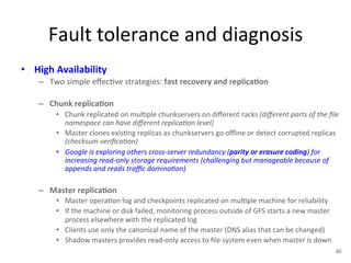 Fault 
tolerance 
and 
diagnosis 
• High 
Availability 
– Two 
simple 
effec+ve 
strategies: 
fast 
recovery 
and 
replica5on 
– Chunk 
replica5on 
• Chunk 
replicated 
on 
mul+ple 
chunkservers 
on 
different 
racks 
(different 
parts 
of 
the 
file 
namespace 
can 
have 
different 
replica<on 
level) 
• Master 
clones 
exis+ng 
replicas 
as 
chunkservers 
go 
offline 
or 
detect 
corrupted 
replicas 
(checksum 
verifica<on) 
• Google 
is 
exploring 
others 
cross-­‐server 
redundancy 
(parity 
or 
erasure 
coding) 
for 
increasing 
read-­‐only 
storage 
requirements 
(challenging 
but 
manageable 
because 
of 
appends 
and 
reads 
traffic 
domina<on) 
– Master 
replica5on 
• Master 
opera+on 
log 
and 
checkpoints 
replicated 
on 
mul+ple 
machine 
for 
reliability 
• If 
the 
machine 
or 
disk 
failed, 
monitoring 
process 
outside 
of 
GFS 
starts 
a 
new 
master 
process 
elsewhere 
with 
the 
replicated 
log 
• Clients 
use 
only 
the 
canonical 
name 
of 
the 
master 
(DNS 
alias 
that 
can 
be 
changed) 
• Shadow 
masters 
provides 
read-­‐only 
access 
to 
file 
system 
even 
when 
master 
is 
down 
30 
 