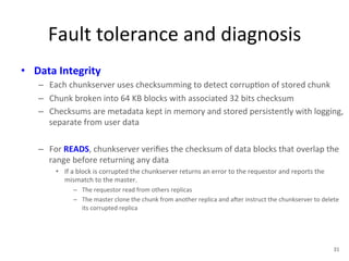 Fault 
tolerance 
and 
diagnosis 
• Data 
Integrity 
– Each 
chunkserver 
uses 
checksumming 
to 
detect 
corrup+on 
of 
stored 
chunk 
– Chunk 
broken 
into 
64 
KB 
blocks 
with 
associated 
32 
bits 
checksum 
– Checksums 
are 
metadata 
kept 
in 
memory 
and 
stored 
persistently 
with 
logging, 
separate 
from 
user 
data 
– For 
READS, 
chunkserver 
verifies 
the 
checksum 
of 
data 
blocks 
that 
overlap 
the 
range 
before 
returning 
any 
data 
• If 
a 
block 
is 
corrupted 
the 
chunkserver 
returns 
an 
error 
to 
the 
requestor 
and 
reports 
the 
mismatch 
to 
the 
master. 
– The 
requestor 
read 
from 
others 
replicas 
– The 
master 
clone 
the 
chunk 
from 
another 
replica 
and 
aYer 
instruct 
the 
chunkserver 
to 
delete 
its 
corrupted 
replica 
31 
 